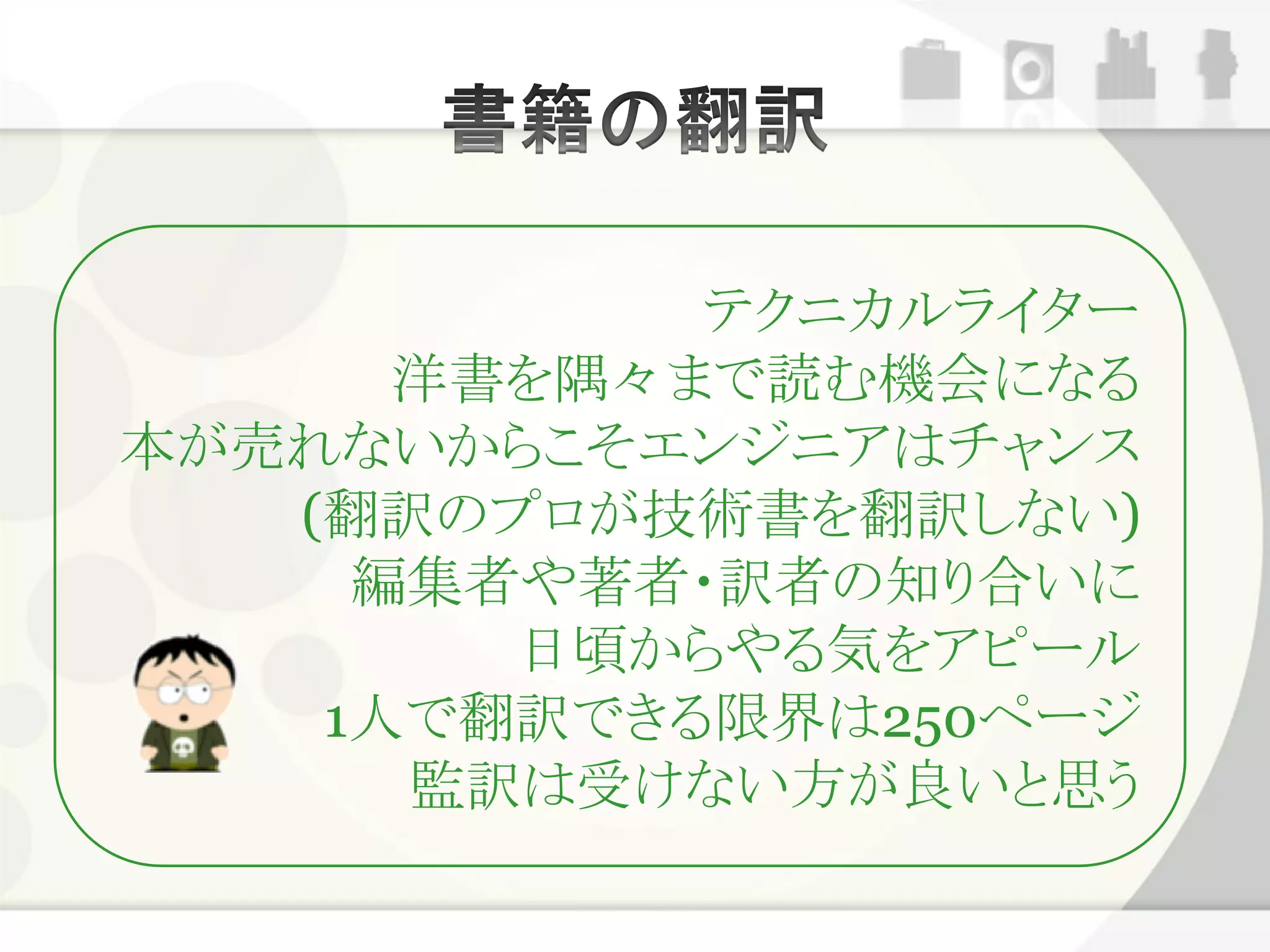 テクニカルライター
      洋書を隅々まで読む機会になる
本が売れないからこそエンジニアはチャンス
   (翻訳のプロが技術書を翻訳しない)
     編集者や著者・訳者の知り合いに
        日頃からやる気をアピール
    1人で翻訳できる限界は250ページ
      監訳は受けない方が良いと思う
 