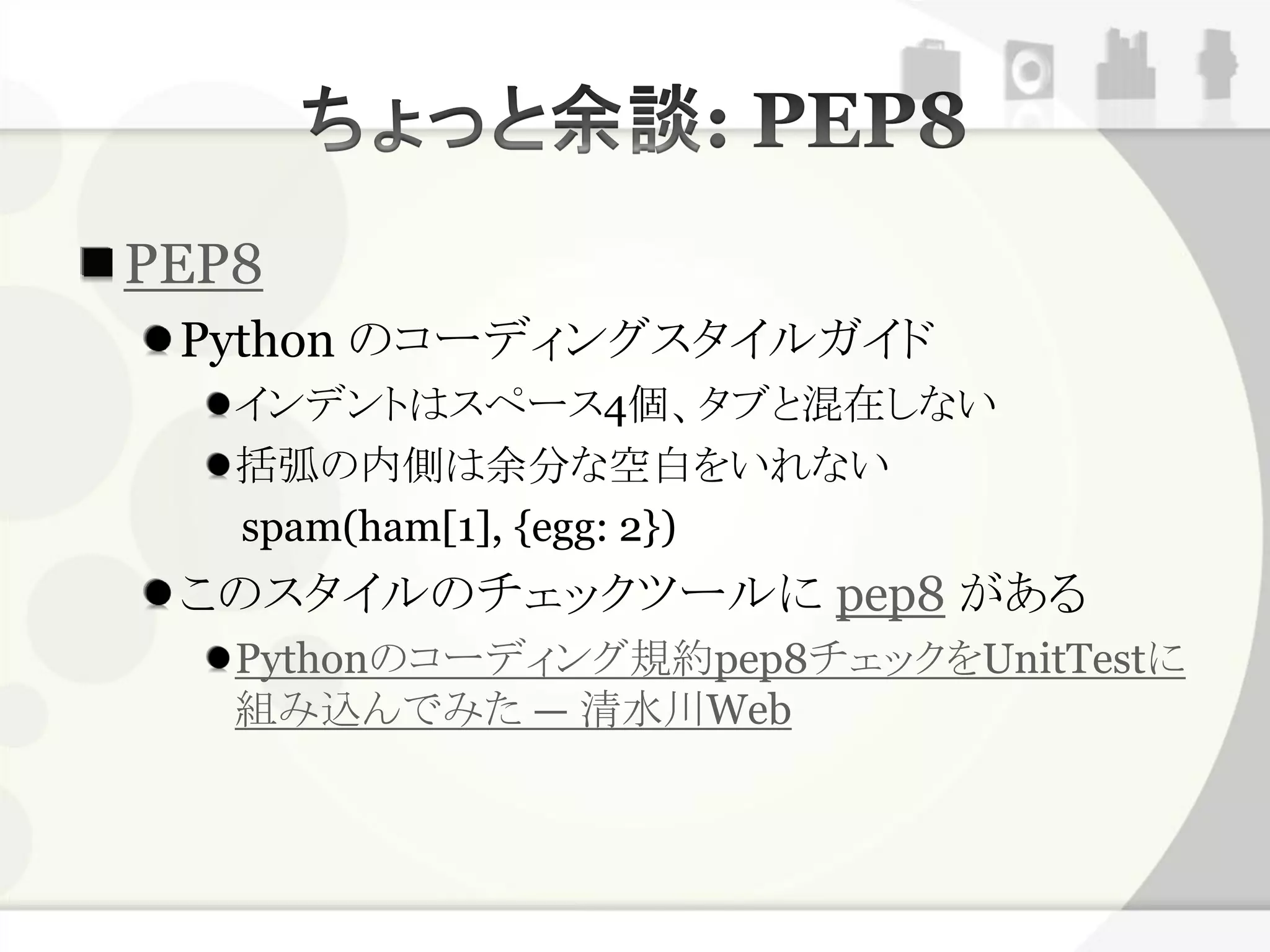 PEP8
 Python のコーディングスタイルガイド
   インデントはスペース4個、タブと混在しない
   括弧の内側は余分な空白をいれない
   spam(ham[1], {egg: 2})
 このスタイルのチェックツールに pep8 がある
   Pythonのコーディング規約pep8チェックをUnitTestに
   組み込んでみた — 清水川Web
 