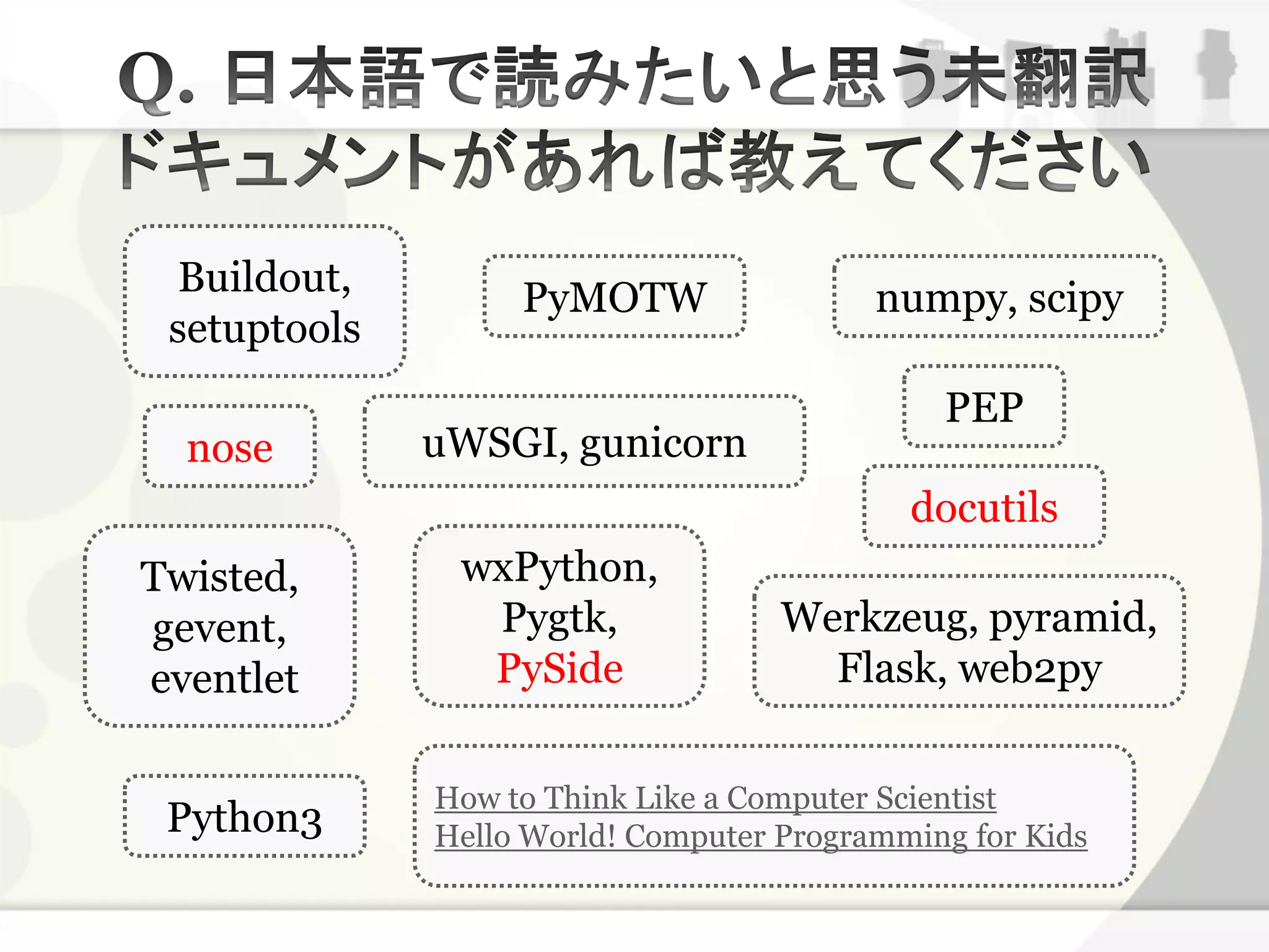 Buildout,         PyMOTW                 numpy, scipy
 setuptools
                                              PEP
  nose        uWSGI, gunicorn
                                            docutils
Twisted,       wxPython,
gevent,         Pygtk,              Werkzeug, pyramid,
eventlet        PySide                Flask, web2py

              How to Think Like a Computer Scientist
 Python3      Hello World! Computer Programming for Kids
 