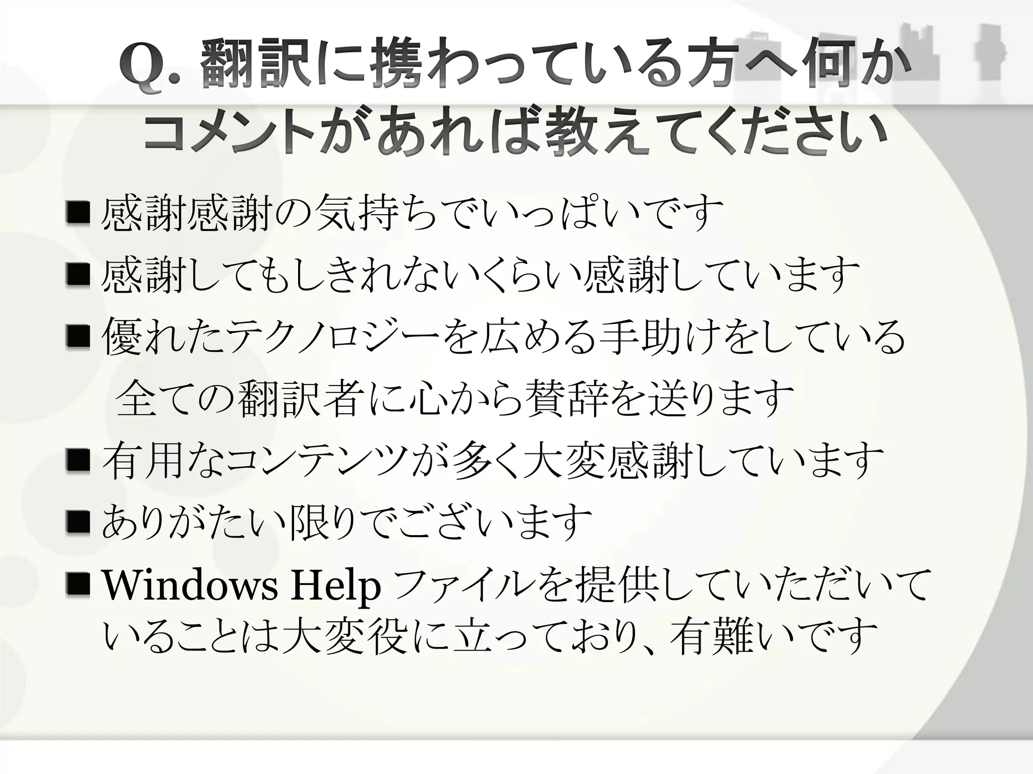感謝感謝の気持ちでいっぱいです
感謝してもしきれないくらい感謝しています
優れたテクノロジーを広める手助けをしている
全ての翻訳者に心から賛辞を送ります
有用なコンテンツが多く大変感謝しています
ありがたい限りでございます
Windows Help ファイルを提供していただいて
いることは大変役に立っており、有難いです
 