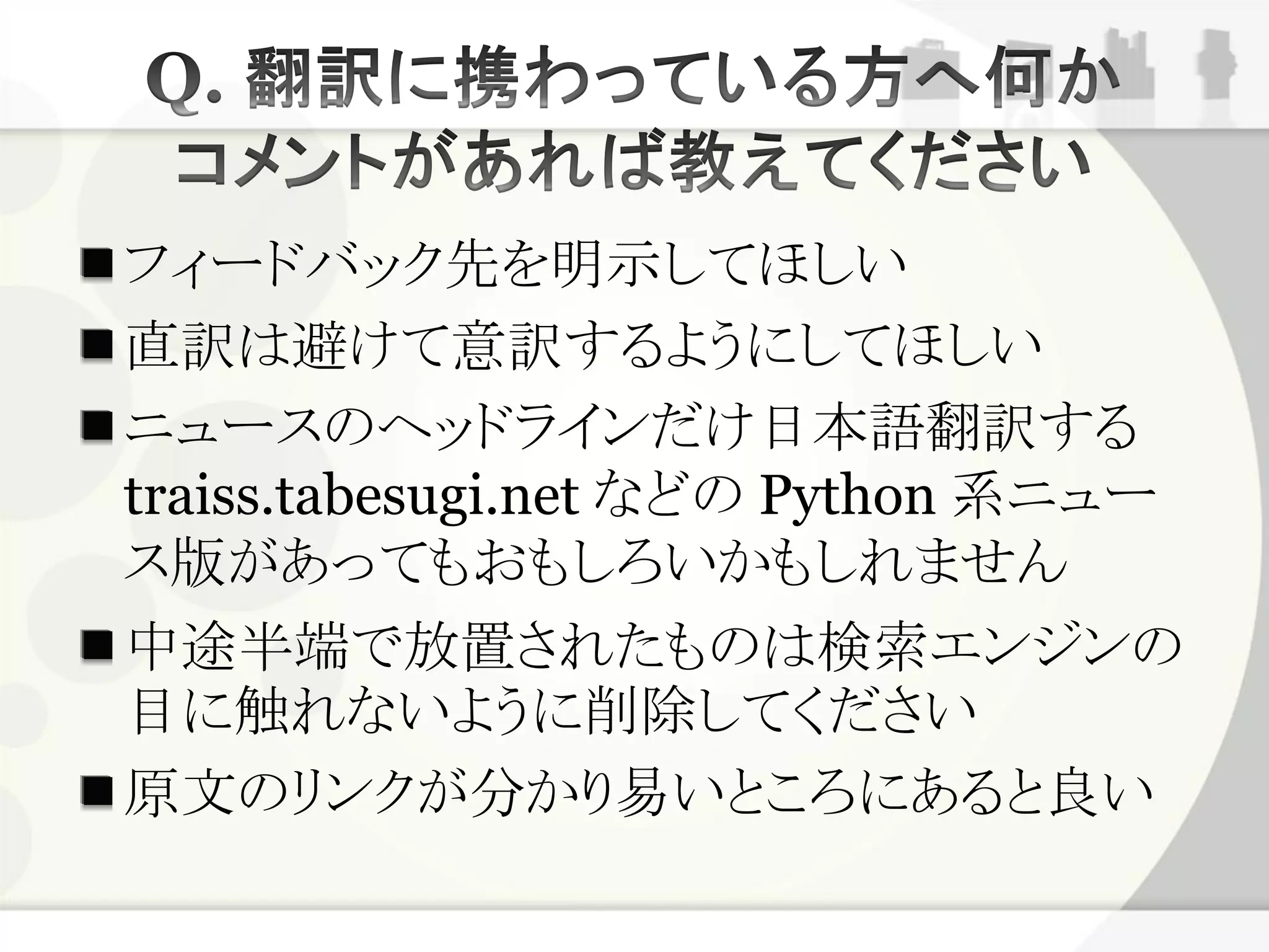 フィードバック先を明示してほしい
直訳は避けて意訳するようにしてほしい
ニュースのヘッドラインだけ日本語翻訳する
traiss.tabesugi.net などの Python 系ニュー
ス版があってもおもしろいかもしれません
中途半端で放置されたものは検索エンジンの
目に触れないように削除してください
原文のリンクが分かり易いところにあると良い
 