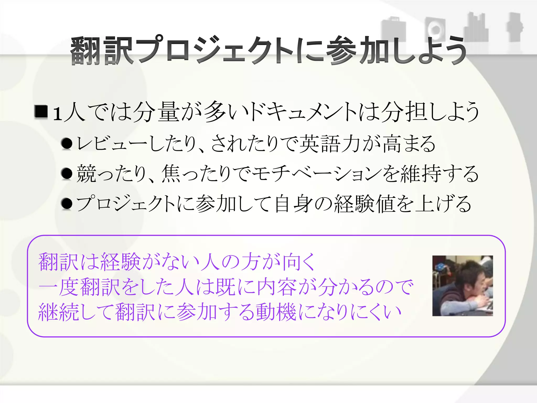 1人では分量が多いドキュメントは分担しよう
 レビューしたり、されたりで英語力が高まる
 競ったり、焦ったりでモチベーションを維持する
 プロジェクトに参加して自身の経験値を上げる

翻訳は経験がない人の方が向く
一度翻訳をした人は既に内容が分かるので
継続して翻訳に参加する動機になりにくい
 