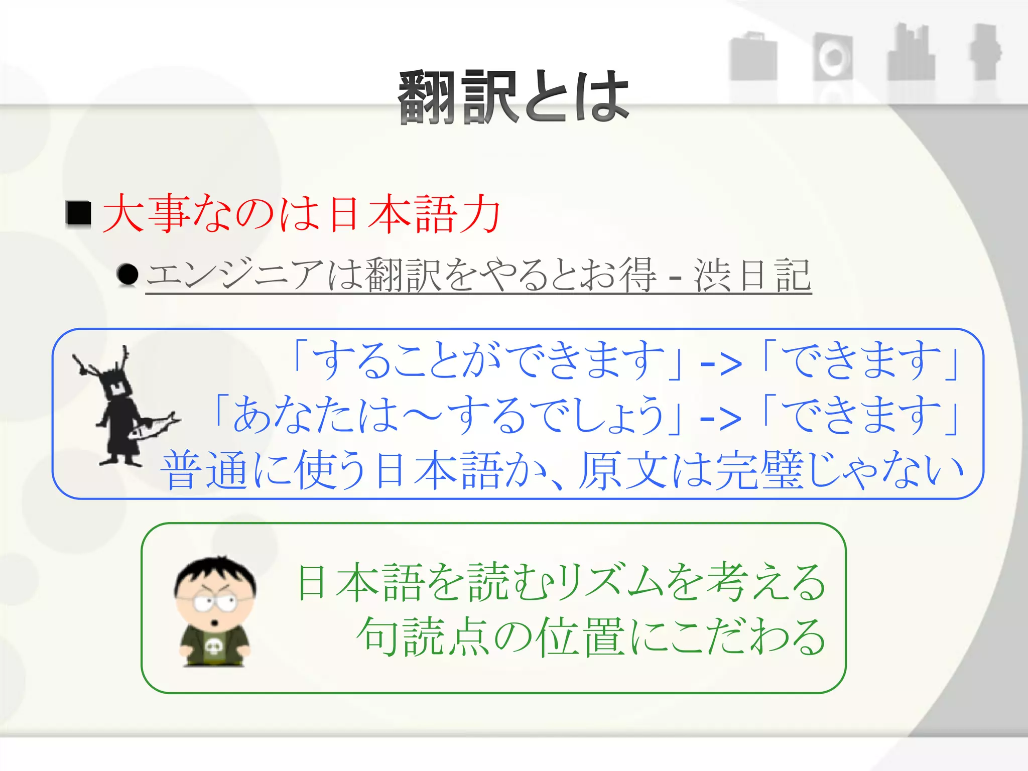 大事なのは日本語力
 エンジニアは翻訳をやるとお得 - 渋日記

    「することができます」 -> 「できます」
  「あなたは～するでしょう」 -> 「できます」
 普通に使う日本語か、原文は完璧じゃない

     日本語を読むリズムを考える
      句読点の位置にこだわる
 
