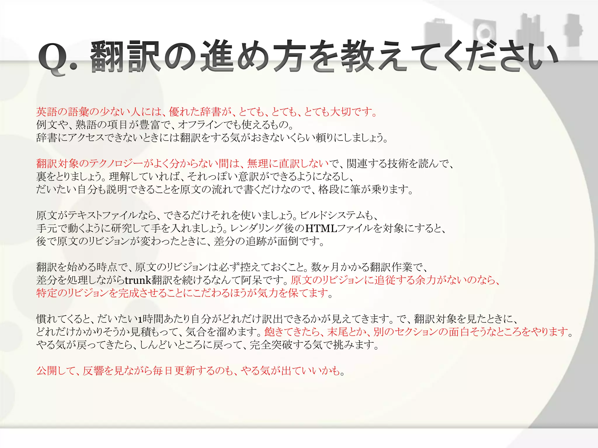 英語の語彙の少ない人には、優れた辞書が、とても、とても、とても大切です。
例文や、熟語の項目が豊富で、オフラインでも使えるもの。
辞書にアクセスできないときには翻訳をする気がおきないくらい頼りにしましょう。

翻訳対象のテクノロジーがよく分からない間は、無理に直訳しないで、関連する技術を読んで、
裏をとりましょう。理解していれば、それっぽい意訳ができるようになるし、
だいたい自分も説明できることを原文の流れで書くだけなので、格段に筆が乗ります。

原文がテキストファイルなら、できるだけそれを使いましょう。ビルドシステムも、
手元で動くように研究して手を入れましょう。レンダリング後のHTMLファイルを対象にすると、
後で原文のリビジョンが変わったときに、差分の追跡が面倒です。

翻訳を始める時点で、原文のリビジョンは必ず控えておくこと。数ヶ月かかる翻訳作業で、
差分を処理しながらtrunk翻訳を続けるなんて阿呆です。原文のリビジョンに追従する余力がないのなら、
特定のリビジョンを完成させることにこだわるほうが気力を保てます。

慣れてくると、だいたい1時間あたり自分がどれだけ訳出できるかが見えてきます。で、翻訳対象を見たときに、
どれだけかかりそうか見積もって、気合を溜めます。飽きてきたら、末尾とか、別のセクションの面白そうなところをやります。
やる気が戻ってきたら、しんどいところに戻って、完全突破する気で挑みます。

公開して、反響を見ながら毎日更新するのも、やる気が出ていいかも。
 
