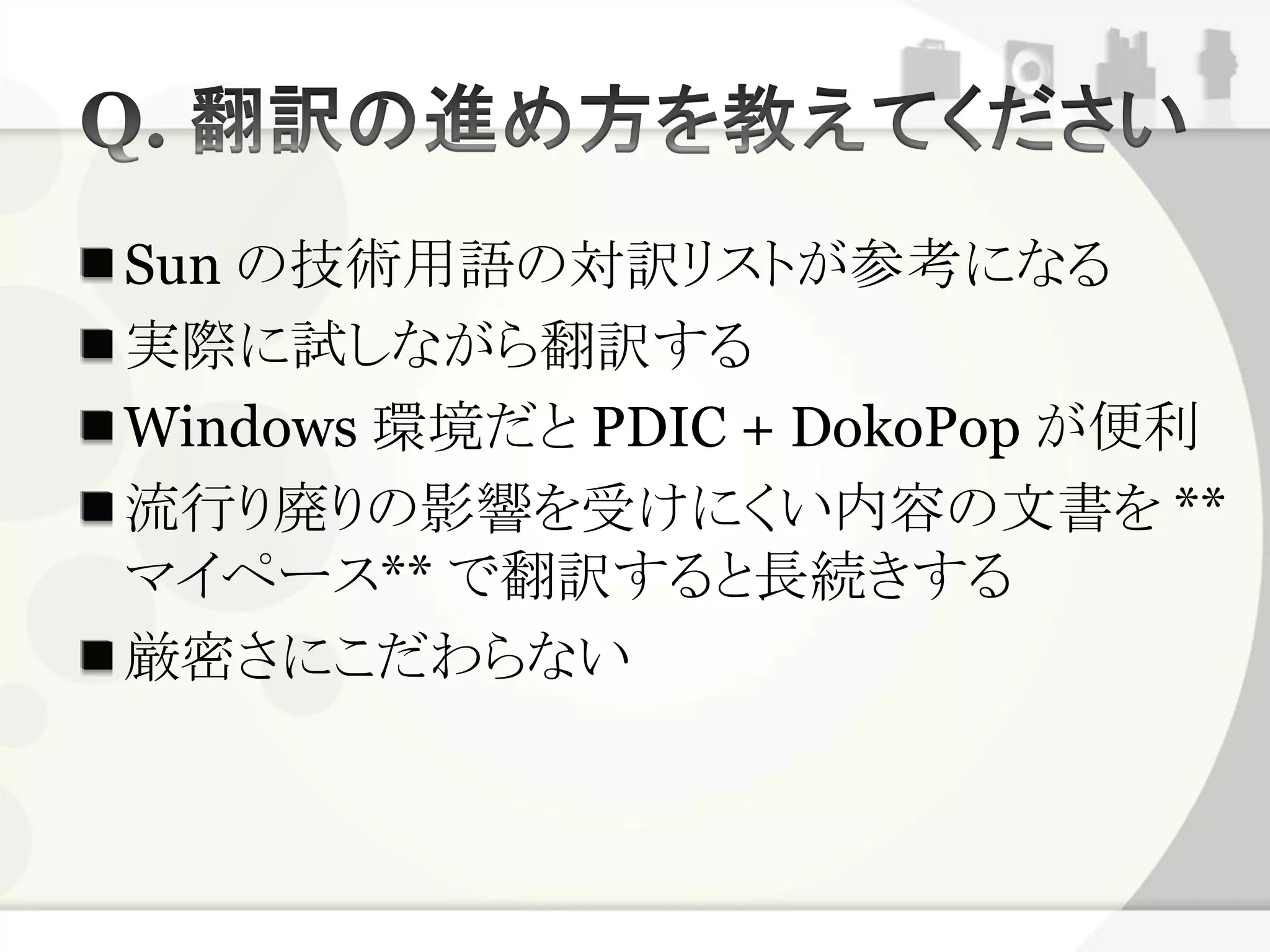 Sun の技術用語の対訳リストが参考になる
実際に試しながら翻訳する
Windows 環境だと PDIC + DokoPop が便利
流行り廃りの影響を受けにくい内容の文書を **
マイペース** で翻訳すると長続きする
厳密さにこだわらない
 