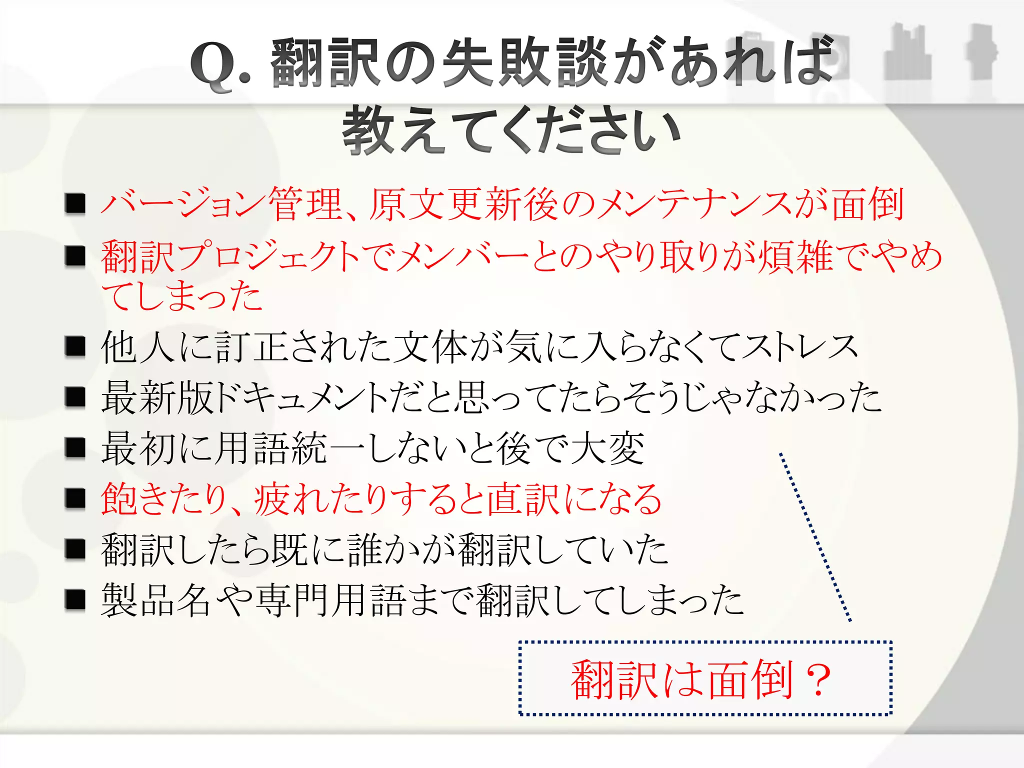 バージョン管理、原文更新後のメンテナンスが面倒
翻訳プロジェクトでメンバーとのやり取りが煩雑でやめ
てしまった
他人に訂正された文体が気に入らなくてストレス
最新版ドキュメントだと思ってたらそうじゃなかった
最初に用語統一しないと後で大変
飽きたり、疲れたりすると直訳になる
翻訳したら既に誰かが翻訳していた
製品名や専門用語まで翻訳してしまった

             翻訳は面倒？
 