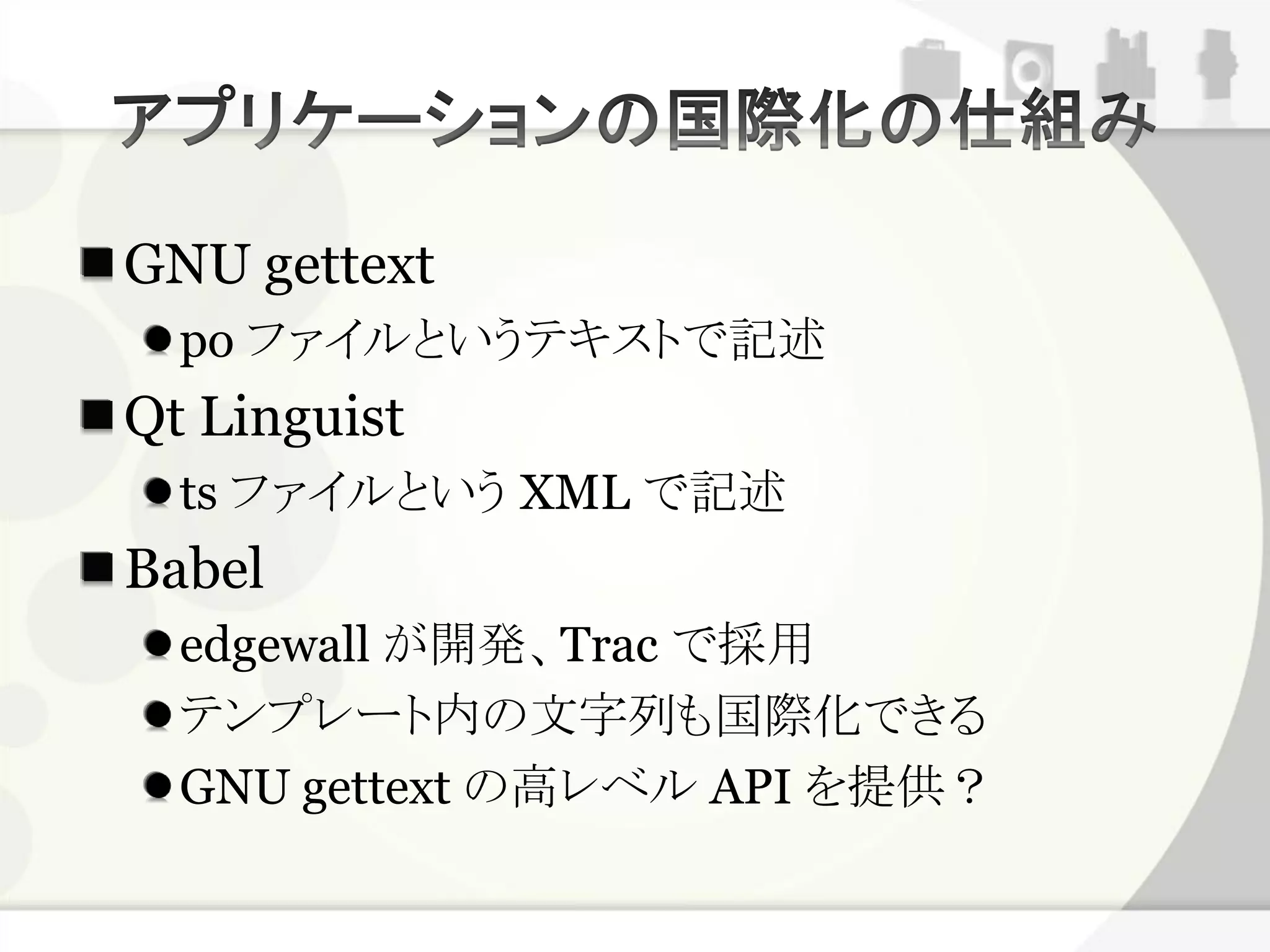 GNU gettext
  po ファイルというテキストで記述
Qt Linguist
  ts ファイルという XML で記述
Babel
  edgewall が開発、Trac で採用
  テンプレート内の文字列も国際化できる
  GNU gettext の高レベル API を提供？
 