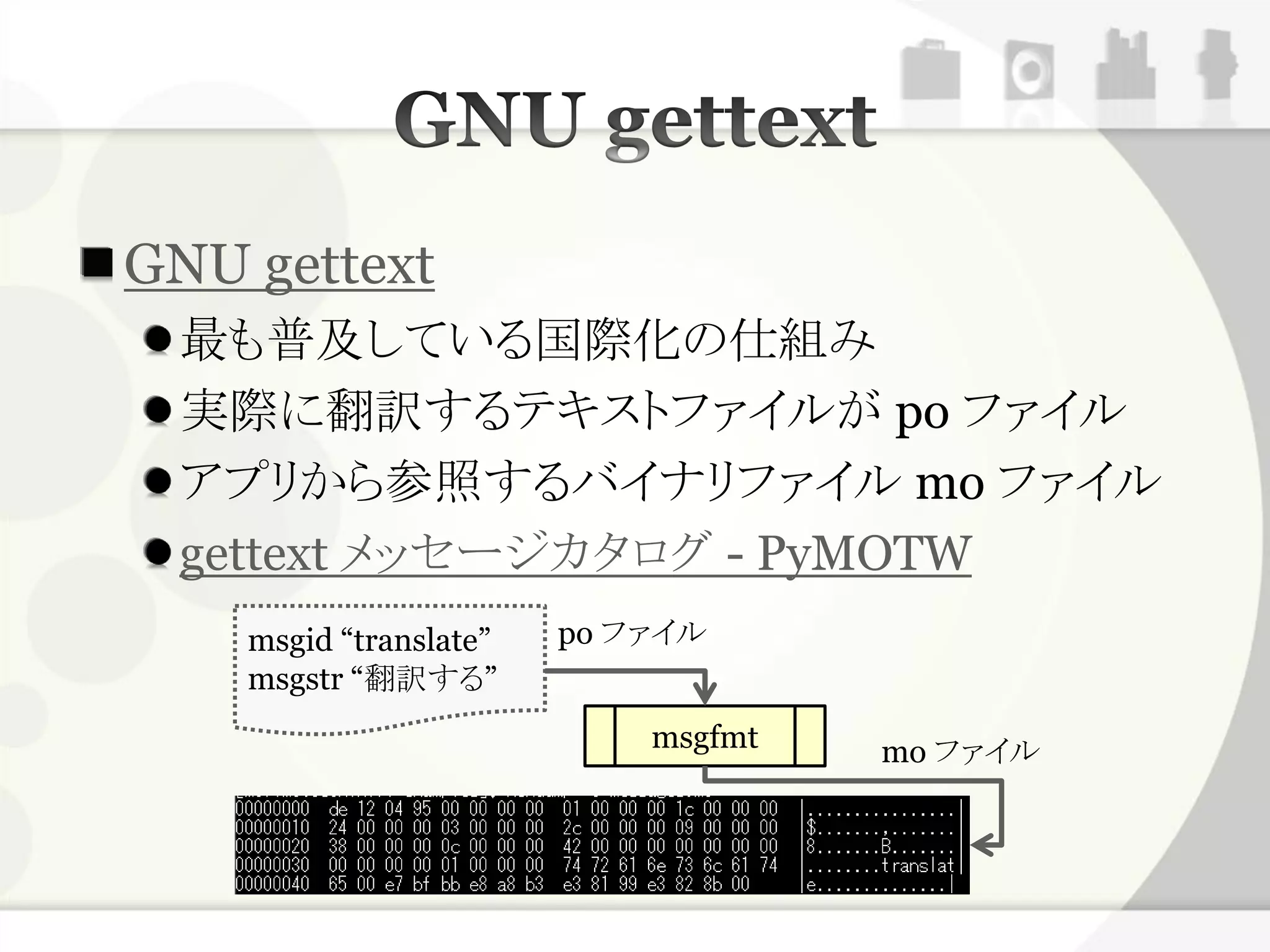 GNU gettext
 最も普及している国際化の仕組み
 実際に翻訳するテキストファイルが po ファイル
 アプリから参照するバイナリファイル mo ファイル
 gettext メッセージカタログ - PyMOTW
    msgid “translate”   po ファイル
    msgstr “翻訳する”
                            msgfmt   mo ファイル
 