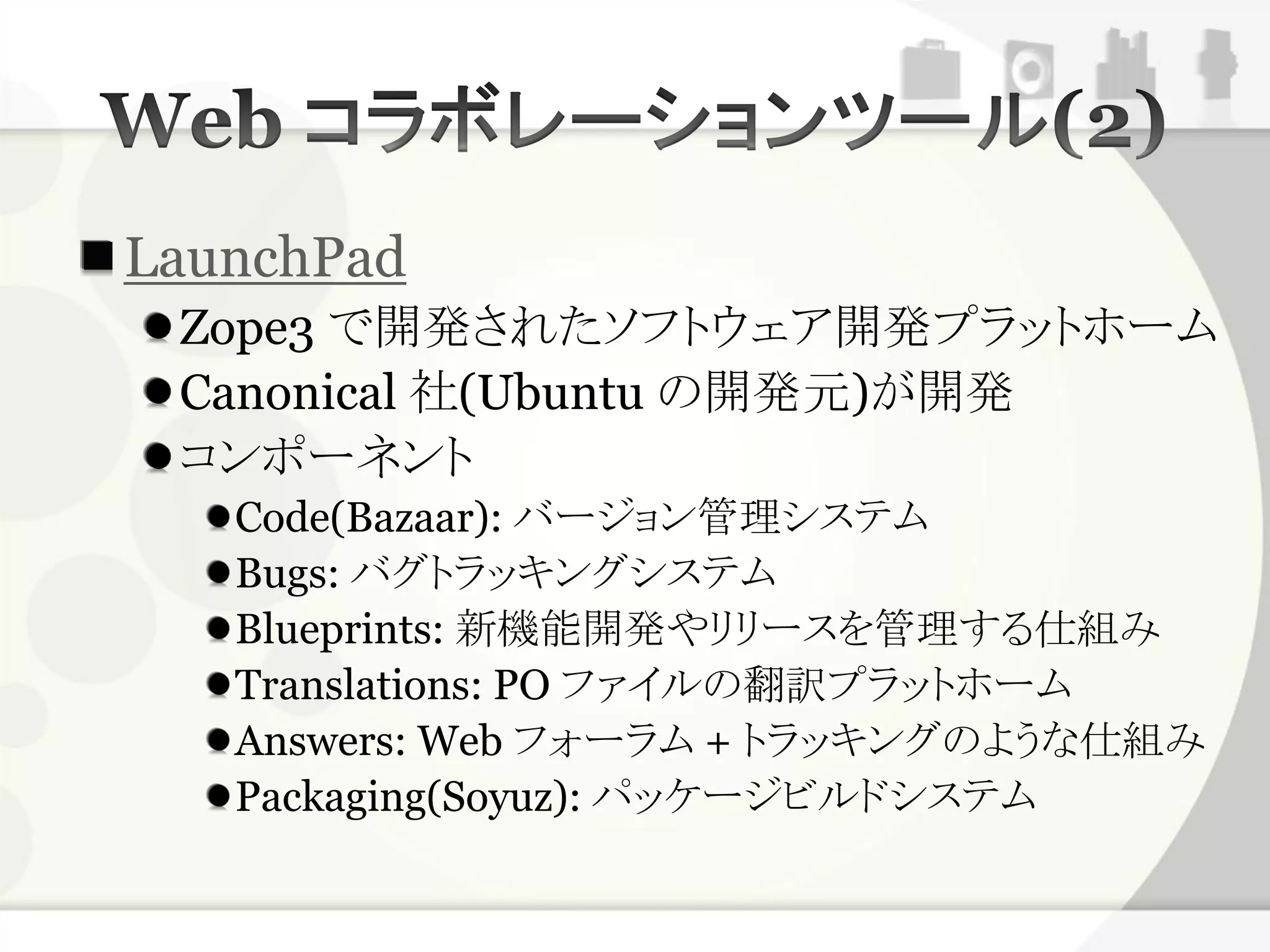 LaunchPad
 Zope3 で開発されたソフトウェア開発プラットホーム
 Canonical 社(Ubuntu の開発元)が開発
 コンポーネント
   Code(Bazaar): バージョン管理システム
   Bugs: バグトラッキングシステム
   Blueprints: 新機能開発やリリースを管理する仕組み
   Translations: PO ファイルの翻訳プラットホーム
   Answers: Web フォーラム + トラッキングのような仕組み
   Packaging(Soyuz): パッケージビルドシステム
 