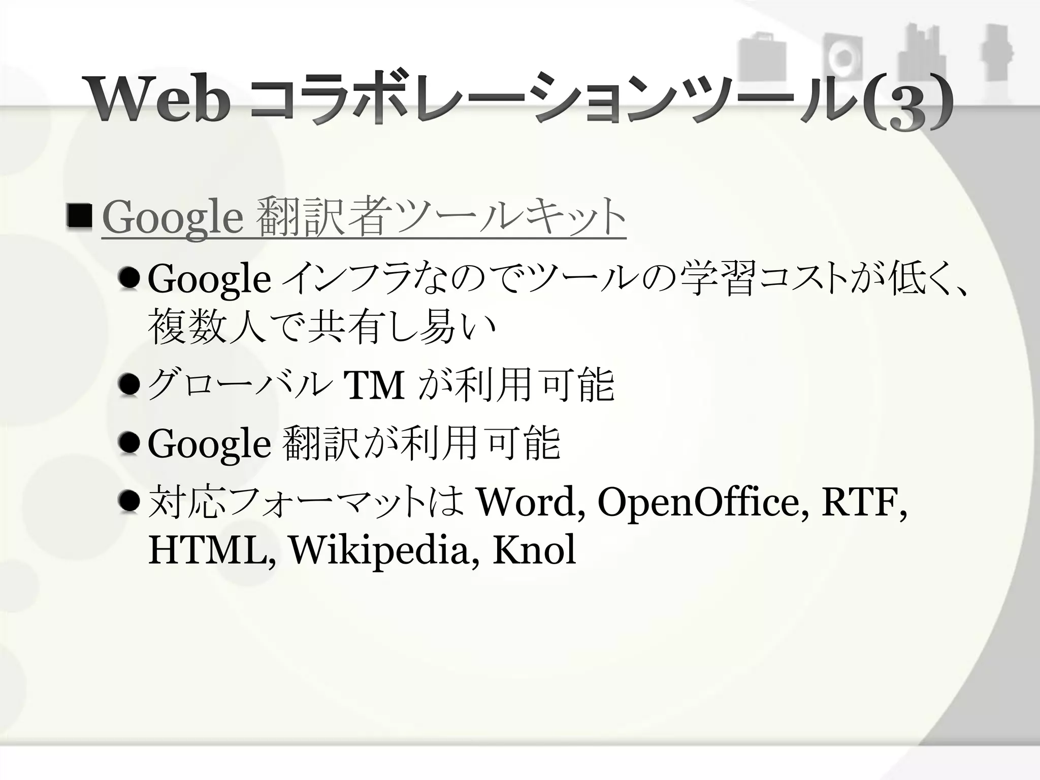 Google 翻訳者ツールキット
 Google インフラなのでツールの学習コストが低く、
 複数人で共有し易い
 グローバル TM が利用可能
 Google 翻訳が利用可能
 対応フォーマットは Word, OpenOffice, RTF,
 HTML, Wikipedia, Knol
 
