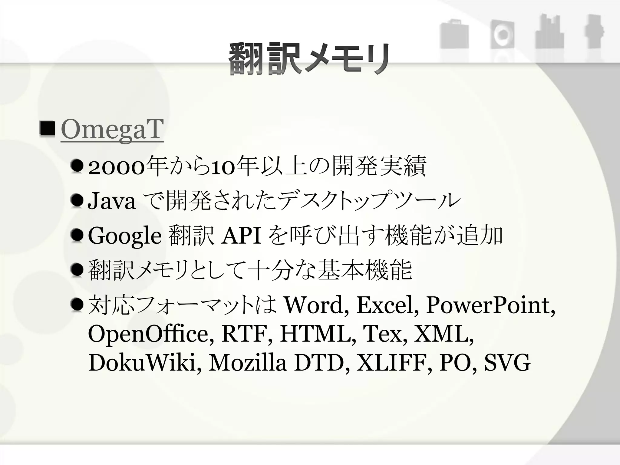 OmegaT
 2000年から10年以上の開発実績
 Java で開発されたデスクトップツール
 Google 翻訳 API を呼び出す機能が追加
 翻訳メモリとして十分な基本機能
 対応フォーマットは Word, Excel, PowerPoint,
 OpenOffice, RTF, HTML, Tex, XML,
 DokuWiki, Mozilla DTD, XLIFF, PO, SVG
 