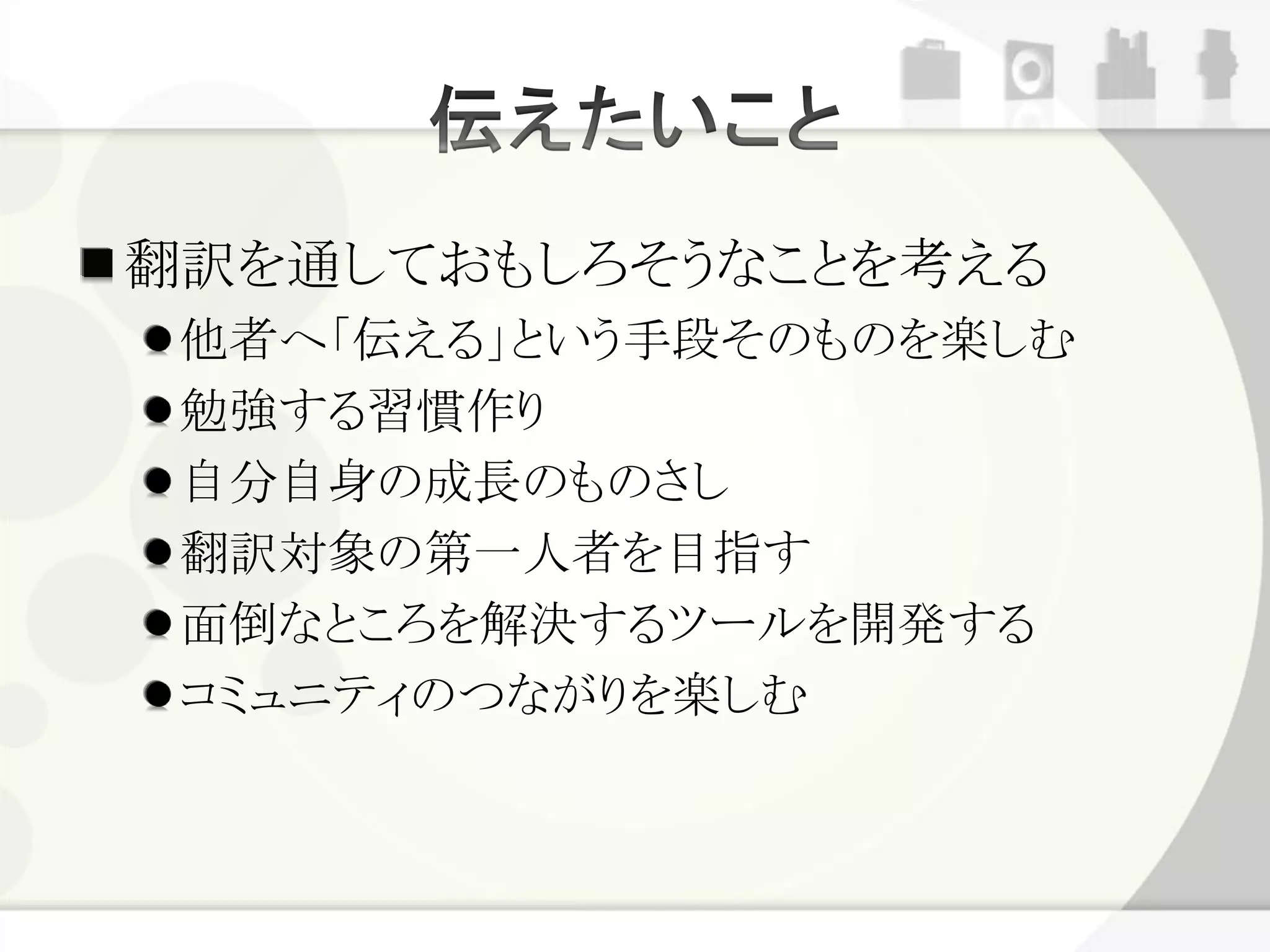 翻訳を通しておもしろそうなことを考える
 他者へ「伝える」という手段そのものを楽しむ
 勉強する習慣作り
 自分自身の成長のものさし
 翻訳対象の第一人者を目指す
 面倒なところを解決するツールを開発する
 コミュニティのつながりを楽しむ
 
