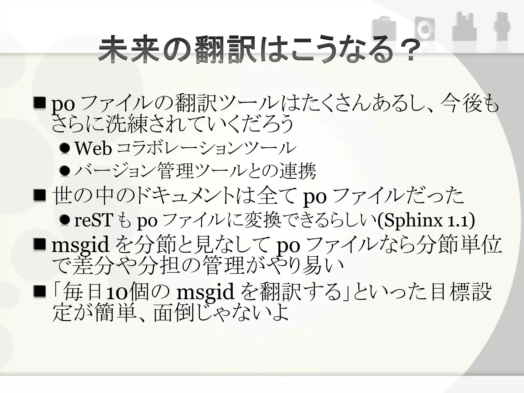 po ファイルの翻訳ツールはたくさんあるし、今後も
さらに洗練されていくだろう
 Web コラボレーションツール
 バージョン管理ツールとの連携
世の中のドキュメントは全て po ファイルだった
 reST も po ファイルに変換できるらしい(Sphinx 1.1)
msgid を分節と見なして po ファイルなら分節単位
で差分や分担の管理がやり易い
「毎日10個の msgid を翻訳する」といった目標設
定が簡単、面倒じゃないよ
 