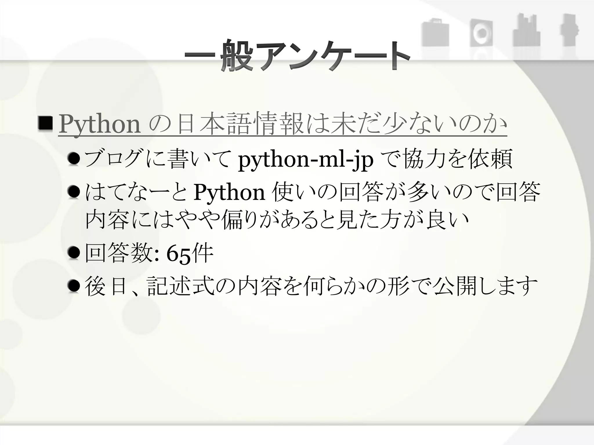 Python の日本語情報は未だ少ないのか
 ブログに書いて python-ml-jp で協力を依頼
 はてなーと Python 使いの回答が多いので回答
 内容にはやや偏りがあると見た方が良い
 回答数: 65件
 後日、記述式の内容を何らかの形で公開します
 