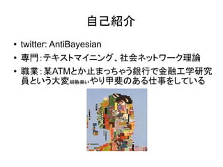 自己紹介
●   twitter: AntiBayesian
●   専門：テキストマイニング、社会ネットワーク理論
●   職業：某ATMとか止まっちゃう銀行で金融工学研究
    員という大変胡散臭いやり甲斐のある仕事をしている
 