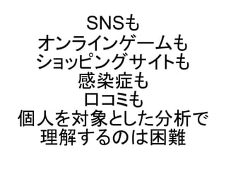 SNSも
 オンラインゲームも
 ショッピングサイトも
    感染症も
    口コミも
個人を対象とした分析で
 理解するのは困難
 