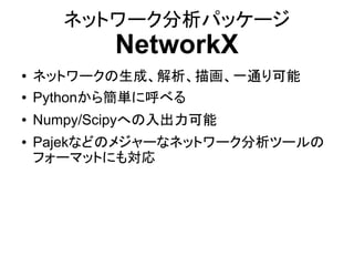 ネットワーク分析パッケージ
            NetworkX
●   ネットワークの生成、解析、描画、一通り可能
●   Pythonから簡単に呼べる
●   Numpy/Scipyへの入出力可能
●   Pajekなどのメジャーなネットワーク分析ツールの
    フォーマットにも対応
 