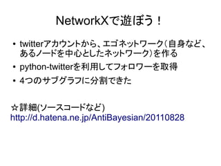 NetworkXで遊ぼう！
●   twitterアカウントから、エゴネットワーク（自身など、
    あるノードを中心としたネットワーク）を作る
●   python-twitterを利用してフォロワーを取得
●   4つのサブグラフに分割できた


☆詳細(ソースコードなど)
http://d.hatena.ne.jp/AntiBayesian/20110828
 