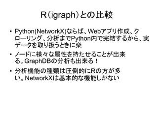 R（igraph）との比較
●   Python(NetworkX)ならば、Webアプリ作成、ク
    ローリング、分析までPython内で完結するから、実
    データを取り扱うときに楽
●   ノードに様々な属性を持たせることが出来
    る。GraphDBの分析も出来る！
●   分析機能の種類は圧倒的にRの方が多
    い。NetworkXは基本的な機能しかない
 