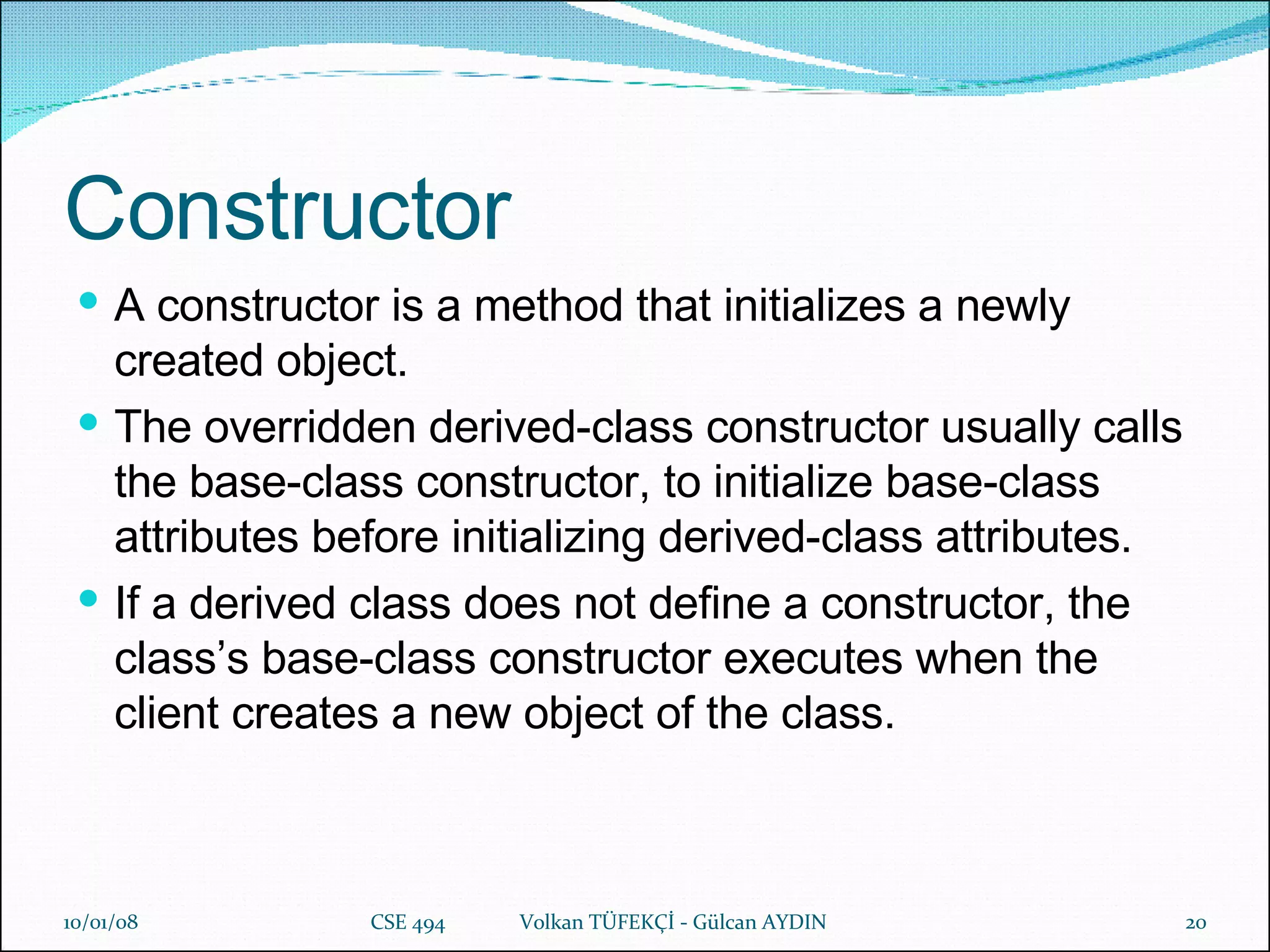 Constructor A constructor is a method that initializes a newly created object. The overridden derived-class constructor usually calls the base-class constructor, to initialize base-class attributes before initializing derived-class attributes.   If a derived class does not define a constructor, the class’s base-class constructor executes when the client creates a new object of the class.   29/05/09 CSE 494  Volkan TÜFEKÇİ - Gülcan AYDIN 