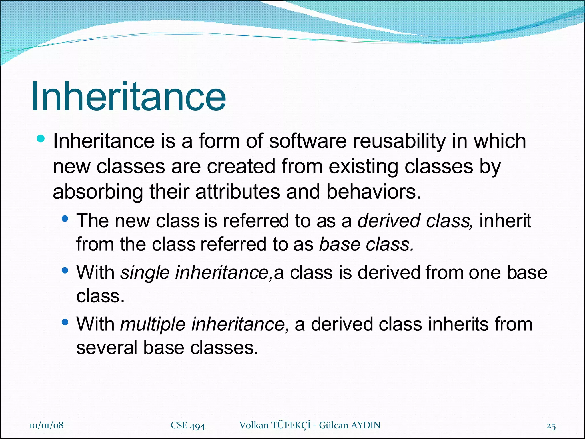 Inheritance Inheritance is a form of software reusability in which new classes are created from existing classes by absorbing their attributes and behaviors. The new class is referred to as a  derived class,  inherit from the class referred to as  base class. With  single inheritance, a class is derived from one base class. With  multiple inheritance,  a derived class inherits from several base classes. 29/05/09 CSE 494  Volkan TÜFEKÇİ -  Gülcan  AYDIN 