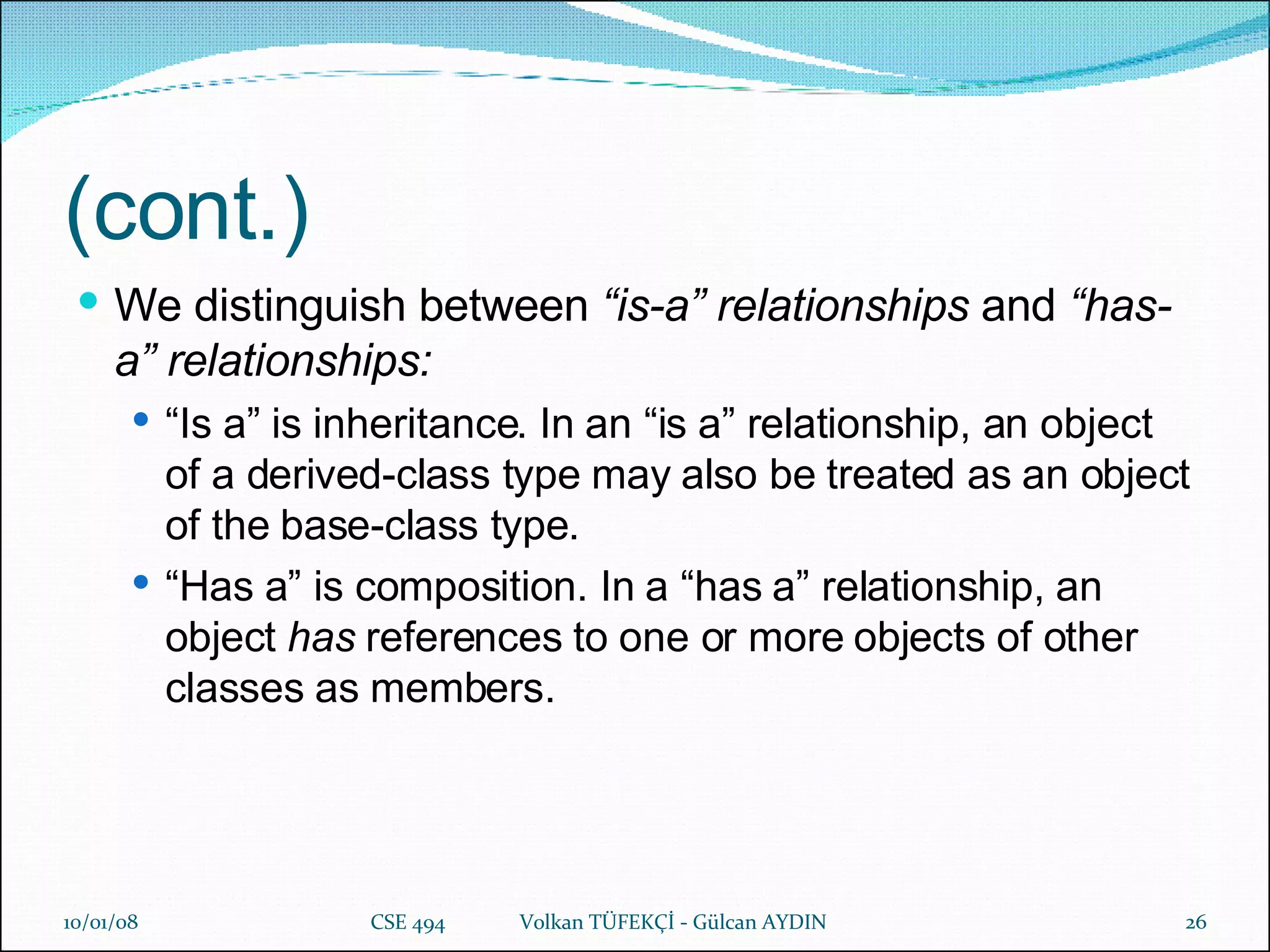 (cont.) We distinguish between  “is-a” relationships  and  “has-a” relationships: “ Is a” is inheritance. In an “is a” relationship, an object of a derived-class type may also be treated as an object of the base-class type. “ Has a” is composition. In a “has a” relationship, an object  has  references to one or more objects of other classes as members. 29/05/09 CSE 494  Volkan TÜFEKÇİ - Gülcan AYDIN 