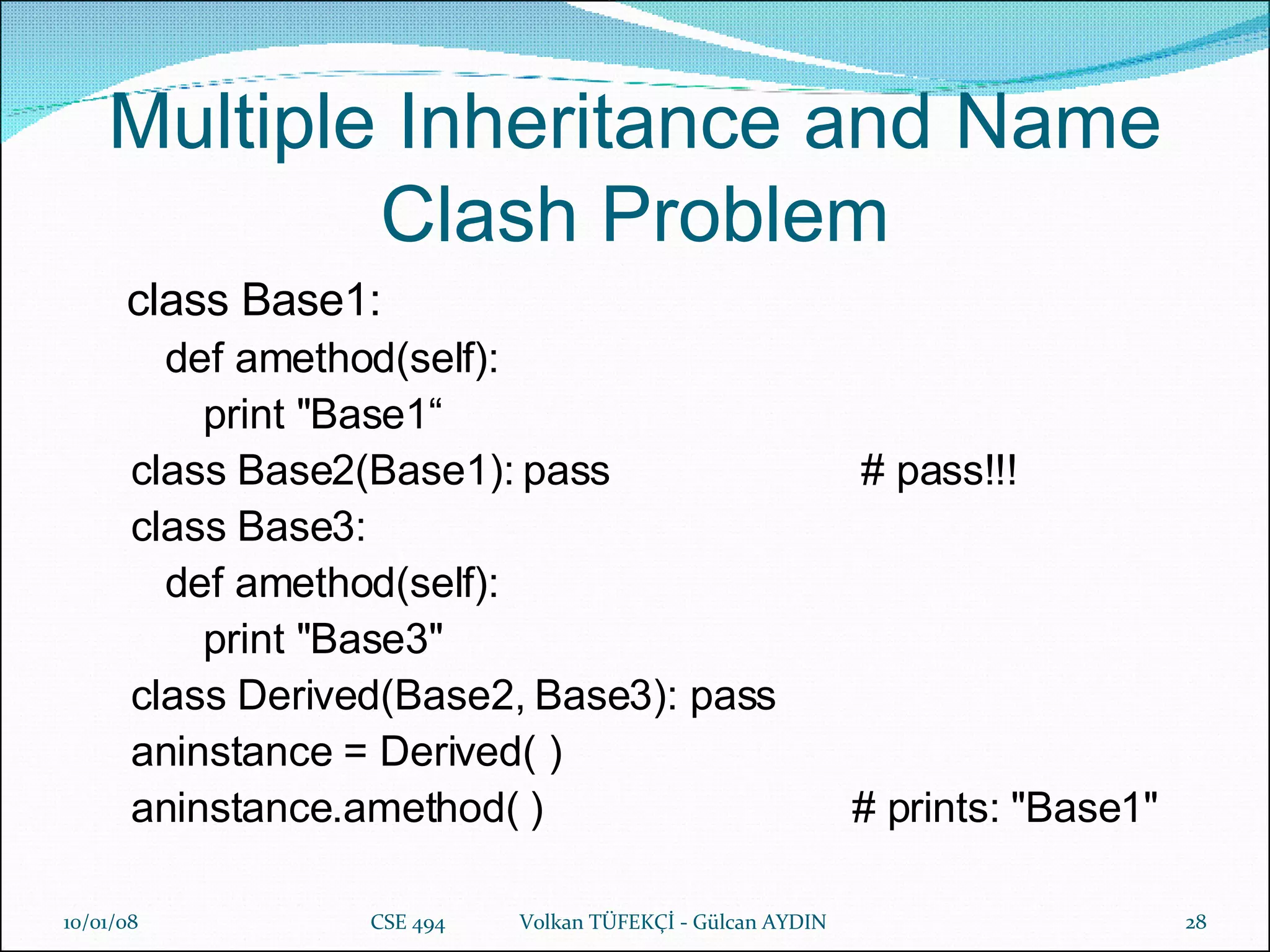 Multiple Inheritance and Name Clash Problem   class Base1:  def amethod(self):   print "Base1“ class Base2(Base1): pass    # pass!!! class Base3:  def amethod(self):  print "Base3"  class Derived(Base2, Base3): pass  aninstance = Derived( )  aninstance.amethod( )  # prints: "Base1"   29/05/09 CSE 494  Volkan TÜFEKÇİ - Gülcan AYDIN 