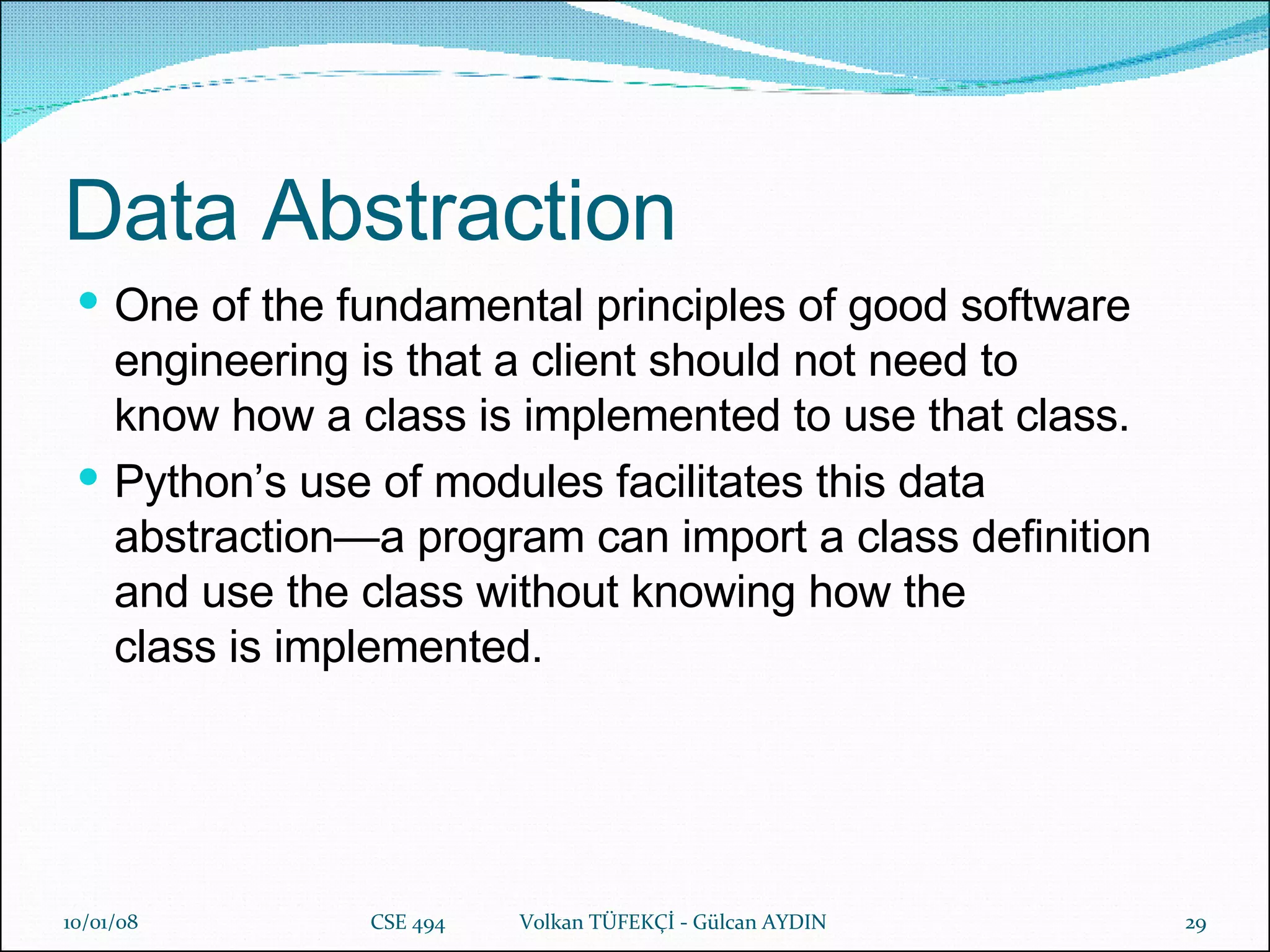 Data Abstraction One of the fundamental principles of good software engineering is that a client should not need to know how a class is implemented to use that class.  Python’s use of modules facilitates this data abstraction—a program can import a class definition and use the class without knowing how the class is implemented.   29/05/09 CSE 494  Volkan TÜFEKÇİ - Gülcan AYDIN 