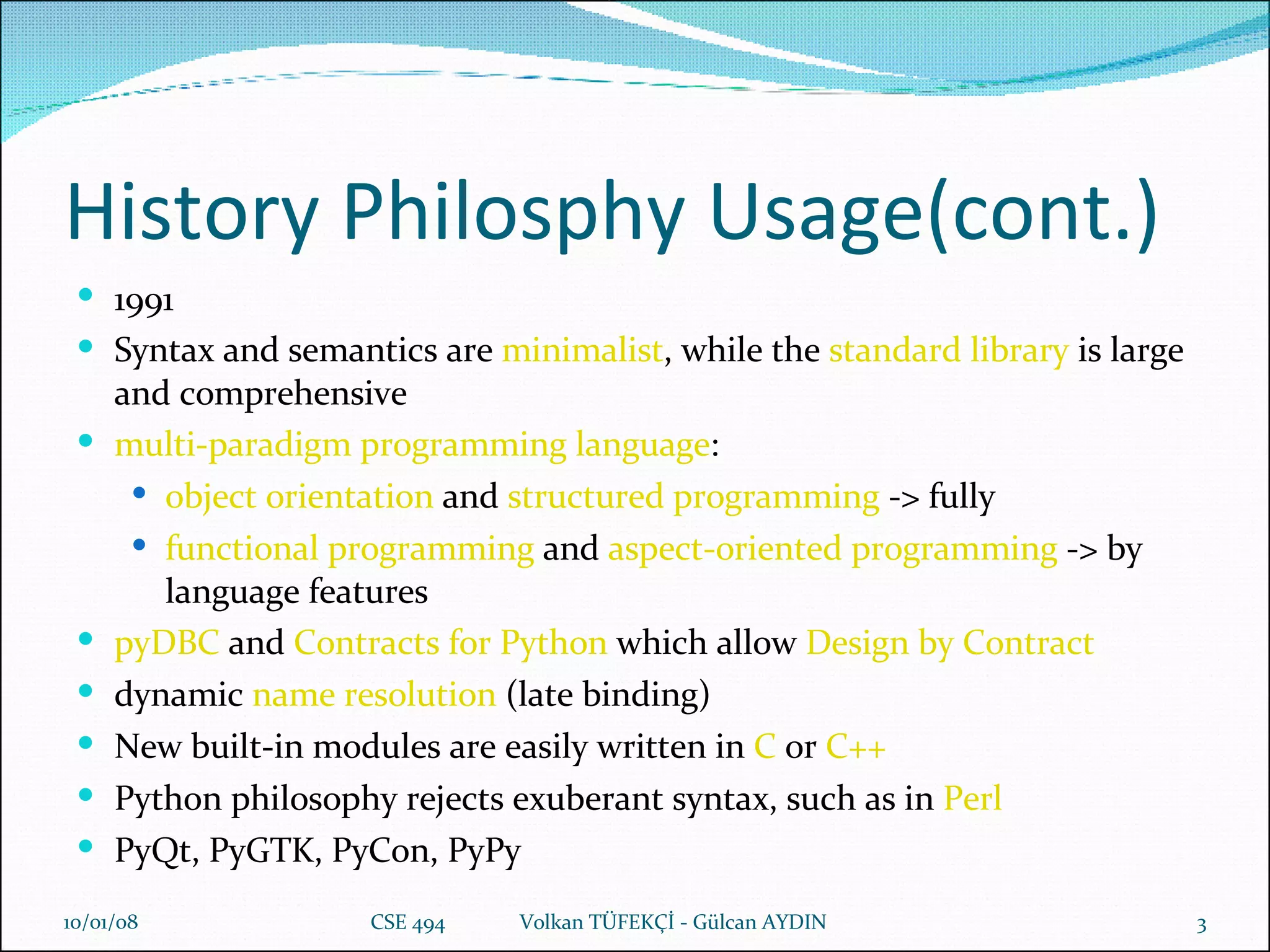 History Philosphy Usage(cont.) 1991 S yntax and semantics are  minimalist , while the  standard library  is large and comprehensive multi-paradigm programming language :  object orientation  and  structured programming   -> fully functional programming  and  aspect-oriented programming  -> by language features pyDBC  and  Contracts for Python  which allow  Design by Contract dynamic  name resolution  (late binding) New built-in modules are easily written in  C  or  C++ Python philosophy rejects exuberant syntax, such as in  Perl PyQt, PyGTK, PyCon, PyPy 29/05/09 CSE 494  Volkan TÜFEKÇİ - Gülcan AYDIN 