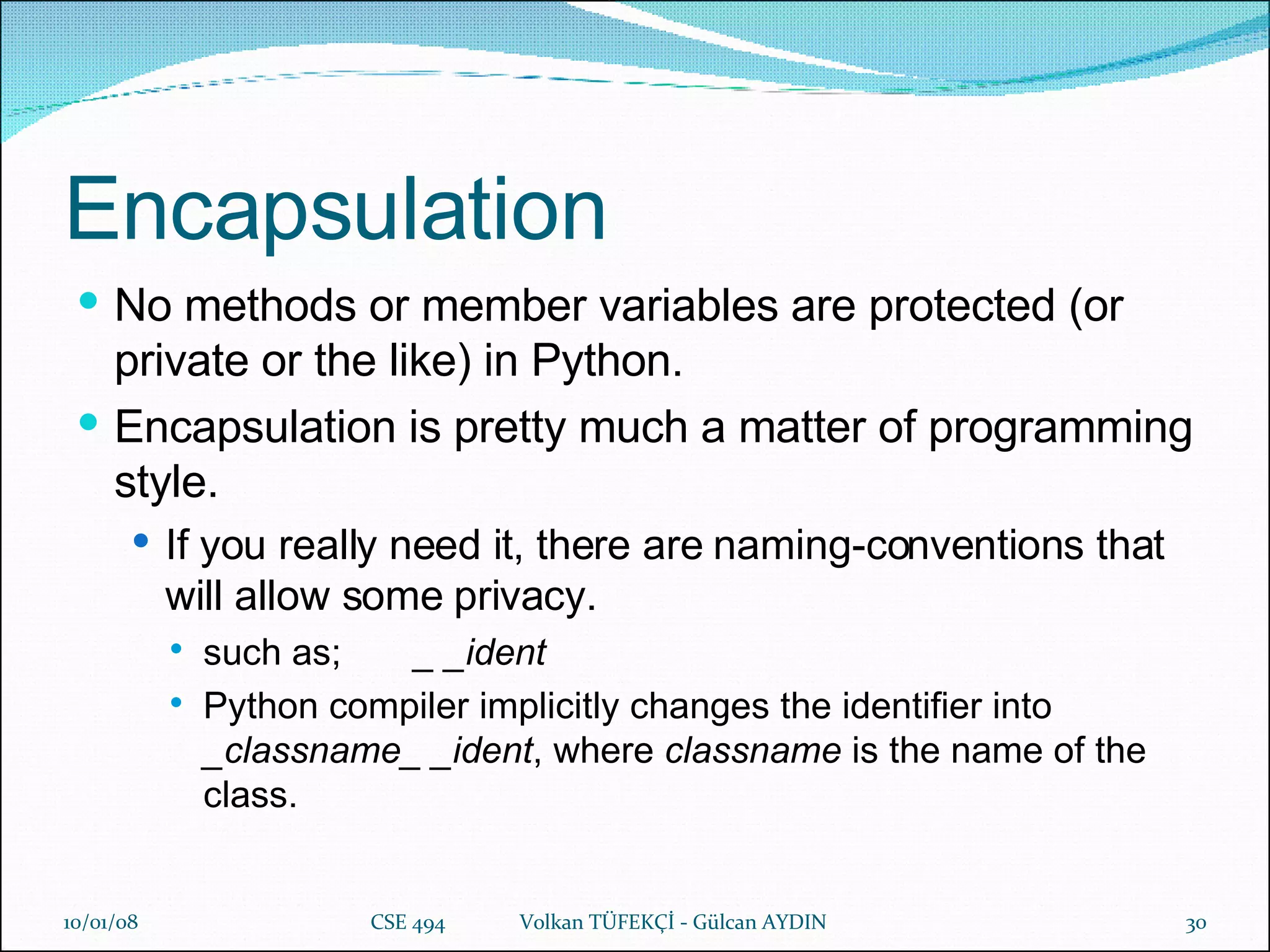 Encapsulation No methods or member variables are protected (or private or the like) in Python.   Encapsulation is pretty much a matter of programming style.  If you really need it, there are naming-conventions that will allow some privacy. such as;  _ _ident   Python compiler implicitly changes the identifier into  _classname_ _ident , where  classname  is the name of the class.   29/05/09 CSE 494  Volkan TÜFEKÇİ - Gülcan AYDIN 