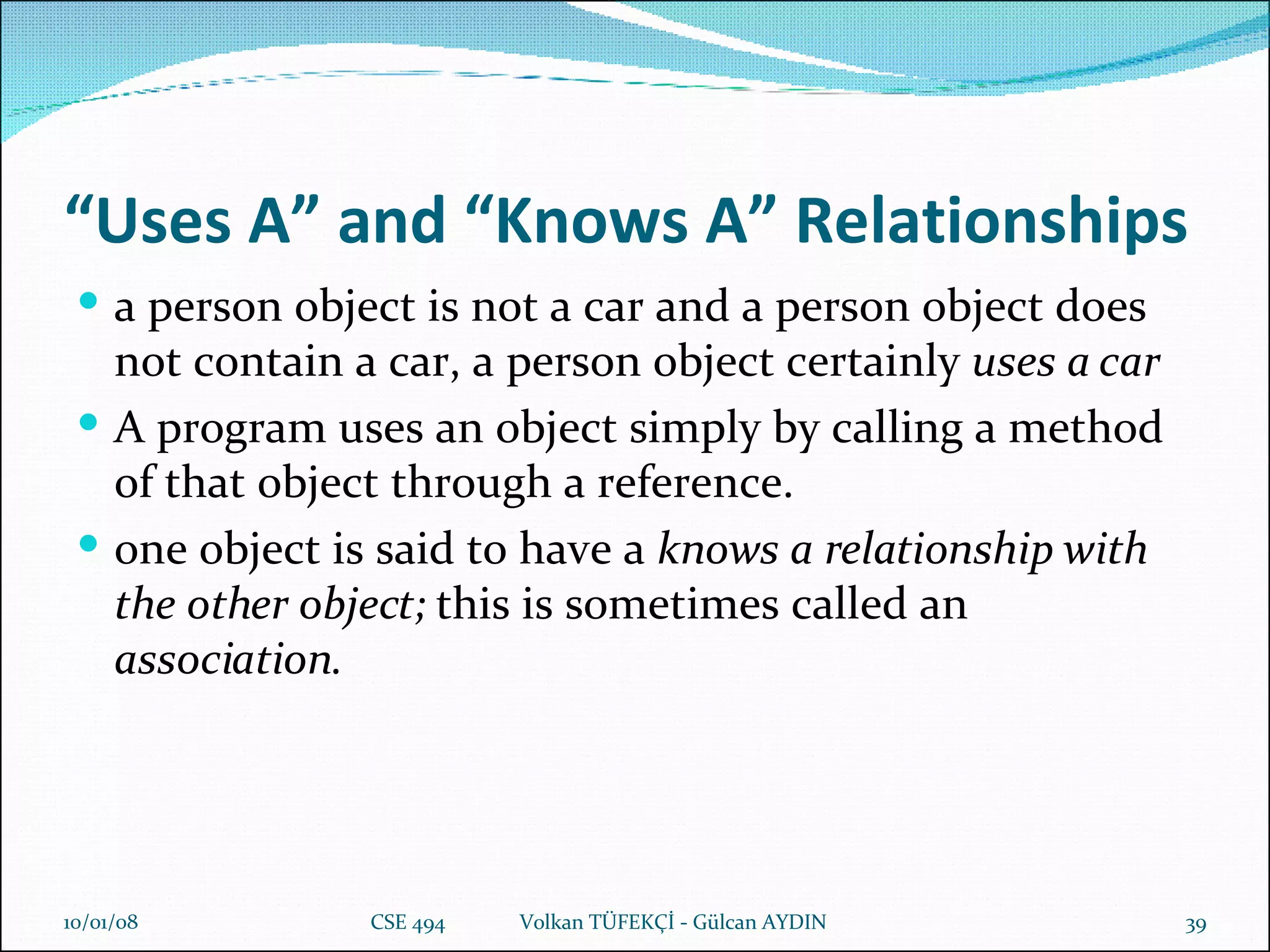 “ Uses A” and “Knows A” Relationships a person object is not a car and a person object does not contain a car, a   person object certainly  uses a car A program uses an object simply by calling a method of   that object through a reference. one object is said to have a  knows a relationship with the other object;   this is sometimes called an  association. 29/05/09 CSE 494  Volkan TÜFEKÇİ - Gülcan AYDIN 