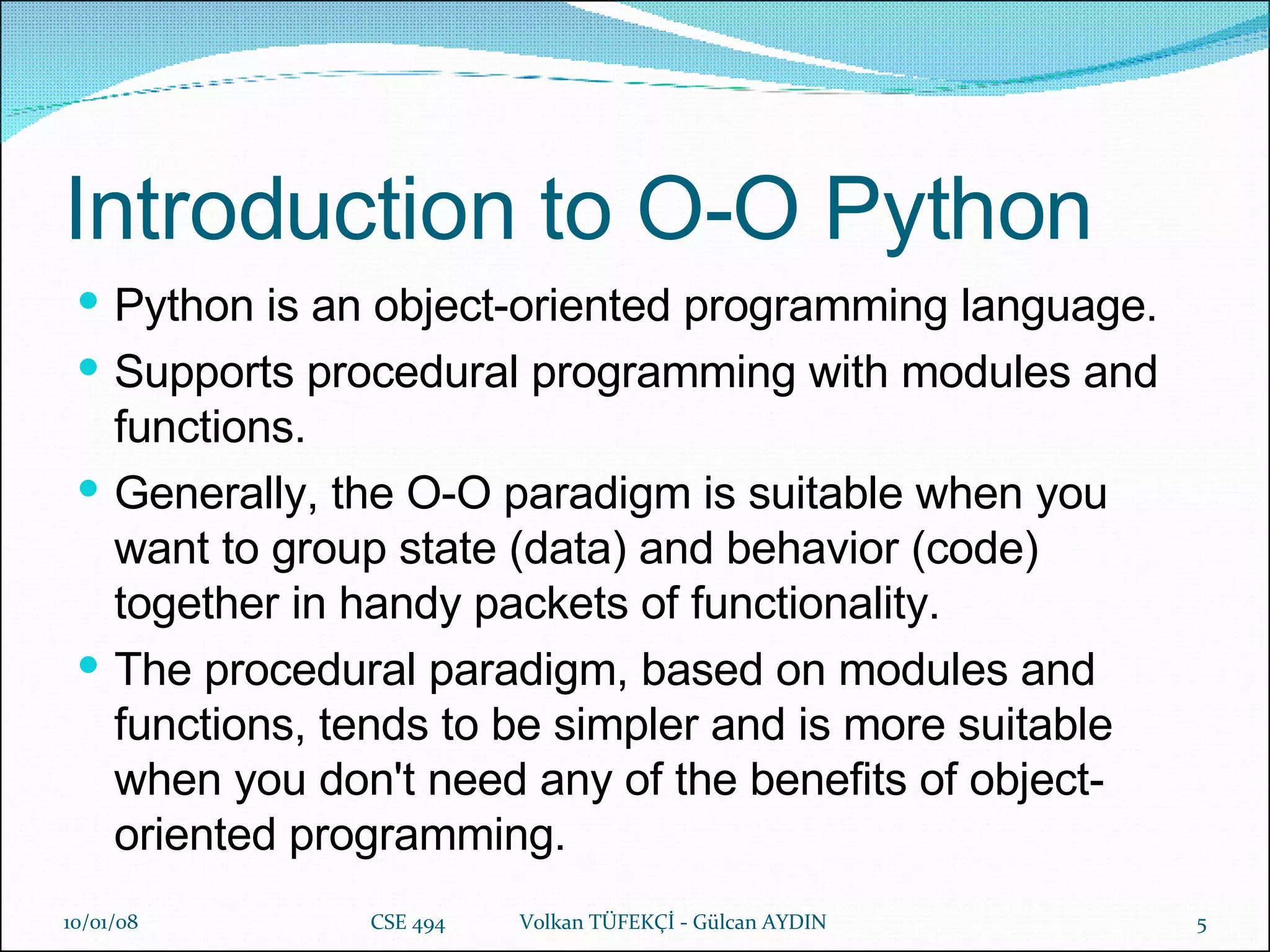 Introduction to O-O Python Python is an object-oriented programming language.   Supports procedural programming with modules and functions.   Generally, the O-O paradigm is suitable when you want to group state (data) and behavior (code) together in handy packets of functionality.   The procedural paradigm, based on modules and functions, tends to be simpler and is more suitable when you don't need any of the benefits of object-oriented programming. 29/05/09 CSE 494  Volkan TÜFEKÇİ - Gülcan AYDIN 