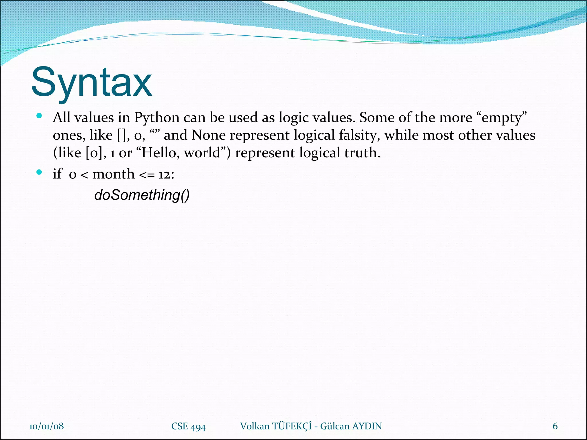 Syntax All values in Python can be used as logic values. Some of the more “empty” ones, like [], 0, “” and None represent logical falsity, while most other values (like [0], 1 or “Hello, world”) represent logical truth. if  0 < month <= 12: doSomething() 29/05/09 CSE 494  Volkan TÜFEKÇİ - Gülcan AYDIN 