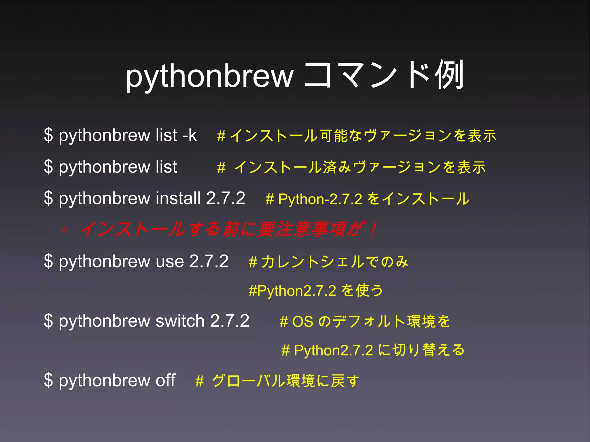 pythonbrew コマンド例 $ pythonbrew list -k  # インストール可能なヴァージョンを表示 $ pythonbrew list  #  インストール済みヴァージョンを表示 $ pythonbrew install 2.7.2  # Python-2.7.2 をインストール #  インストールする前に要注意事項が！ $ pythonbrew use 2.7.2  # カレントシェルでのみ #Python2.7.2 を使う $ pythonbrew switch 2.7.2  # OS のデフォルト環境を # Python2.7.2 に切り替える $ pythonbrew off  #  グローバル環境に戻す 