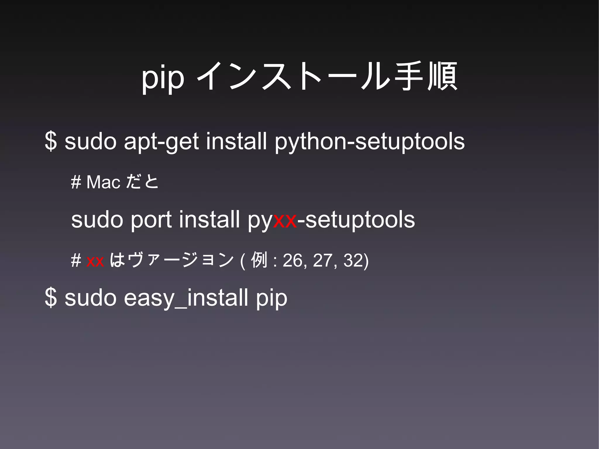 pip インストール手順 $ sudo apt-get install python-setuptools # Mac だと sudo port install py xx -setuptools #  xx はヴァージョン ( 例 : 26, 27, 32) $ sudo easy_install pip 