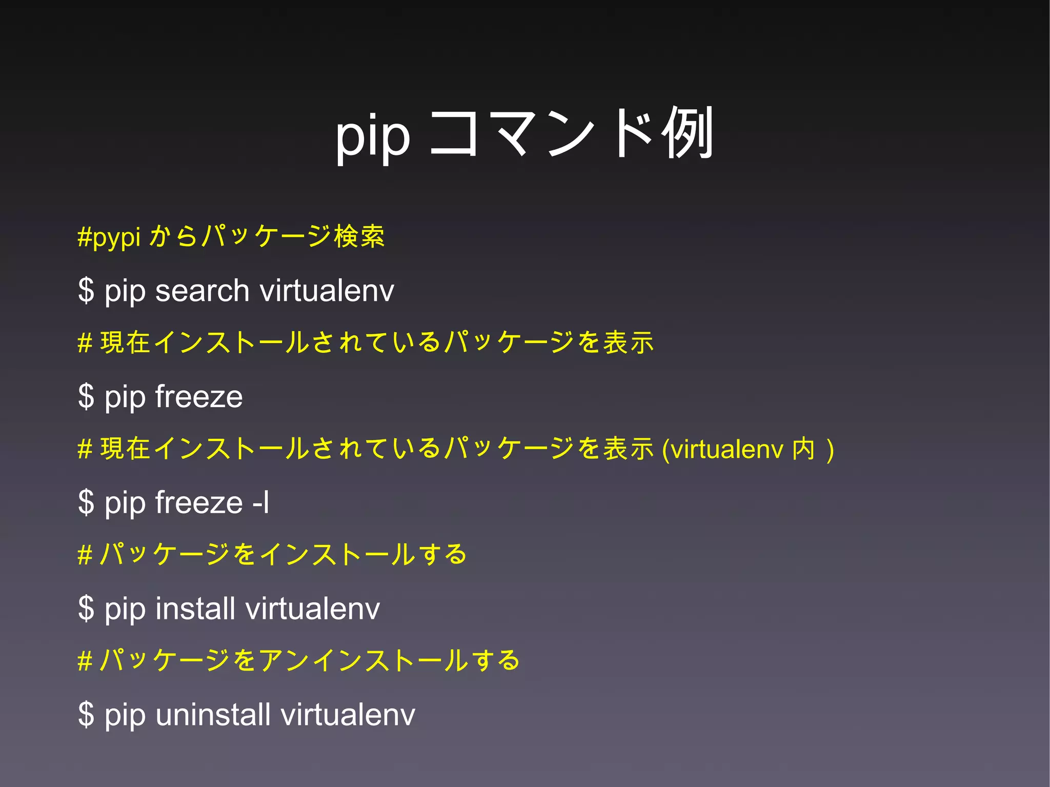 pip コマンド例 #pypi からパッケージ検索 $ pip search virtualenv  # 現在インストールされているパッケージを表示 $ pip freeze  # 現在インストールされているパッケージを表示 (virtualenv 内） $ pip freeze -l # パッケージをインストールする $ pip install virtualenv # パッケージをアンインストールする $ pip uninstall virtualenv 