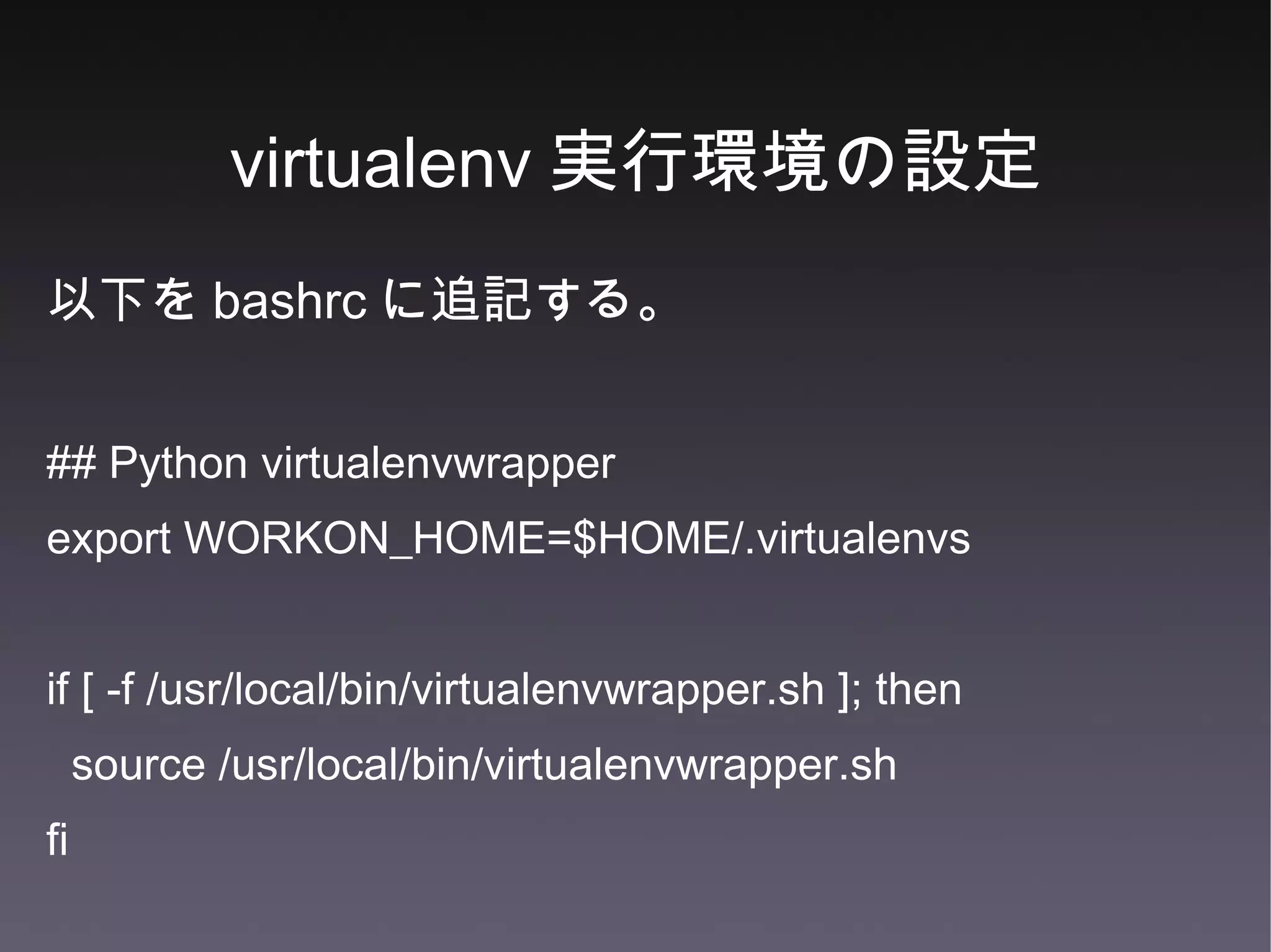 virtualenv 実行環境の設定 以下を bashrc に追記する。 ## Python virtualenvwrapper export WORKON_HOME=$HOME/.virtualenvs if [ -f /usr/local/bin/virtualenvwrapper.sh ]; then source /usr/local/bin/virtualenvwrapper.sh fi 