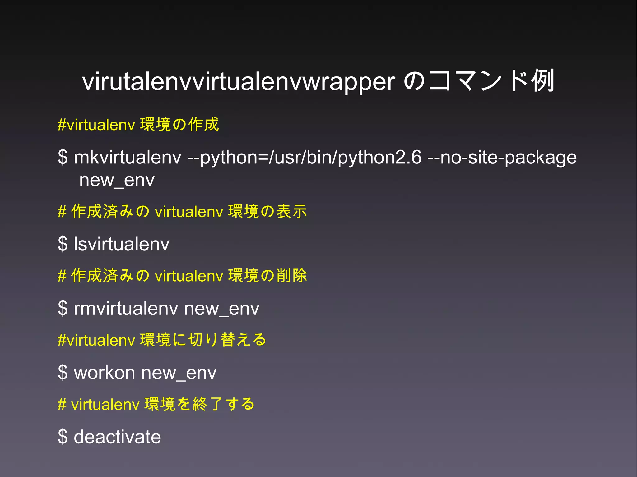 virutalenvvirtualenvwrapper のコマンド例 #virtualenv 環境の作成 $ mkvirtualenv --python=/usr/bin/python2.6 --no-site-package new_env  # 作成済みの virtualenv 環境の表示 $ lsvirtualenv  # 作成済みの virtualenv 環境の削除 $ rmvirtualenv new_env #virtualenv 環境に切り替える $ workon new_env # virtualenv 環境を終了する $ deactivate 