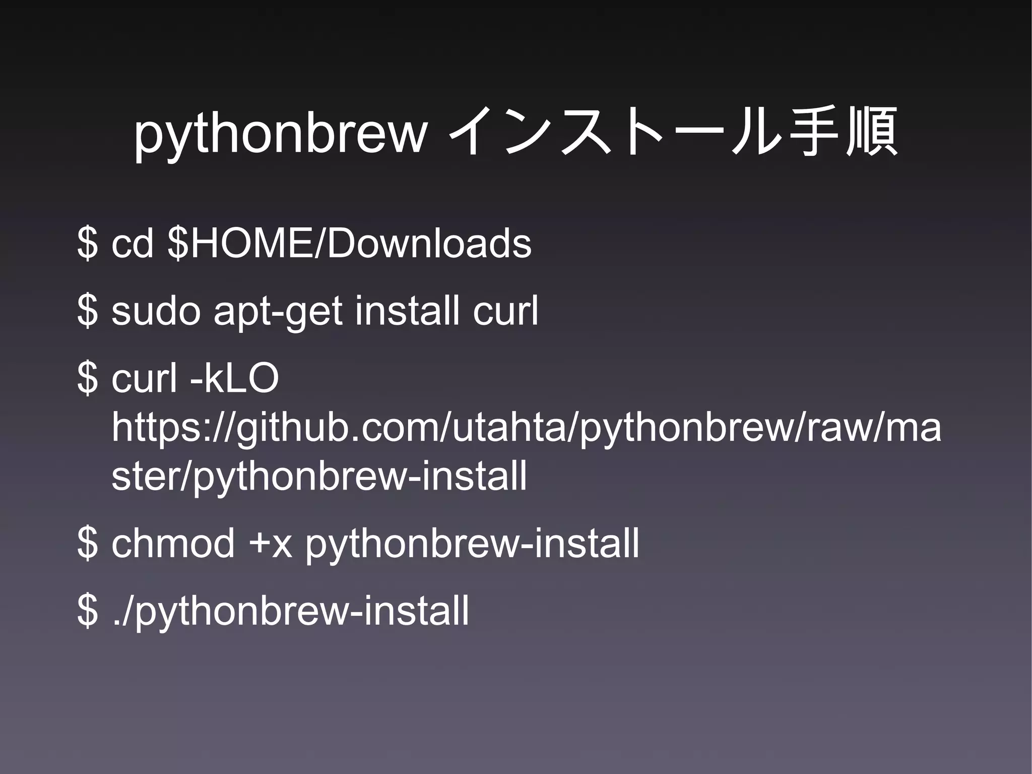 pythonbrew インストール手順 $ cd $HOME/Downloads $ sudo apt-get install curl $ curl -kLO https://github.com/utahta/pythonbrew/raw/master/pythonbrew-install $ chmod +x pythonbrew-install $ ./pythonbrew-install 