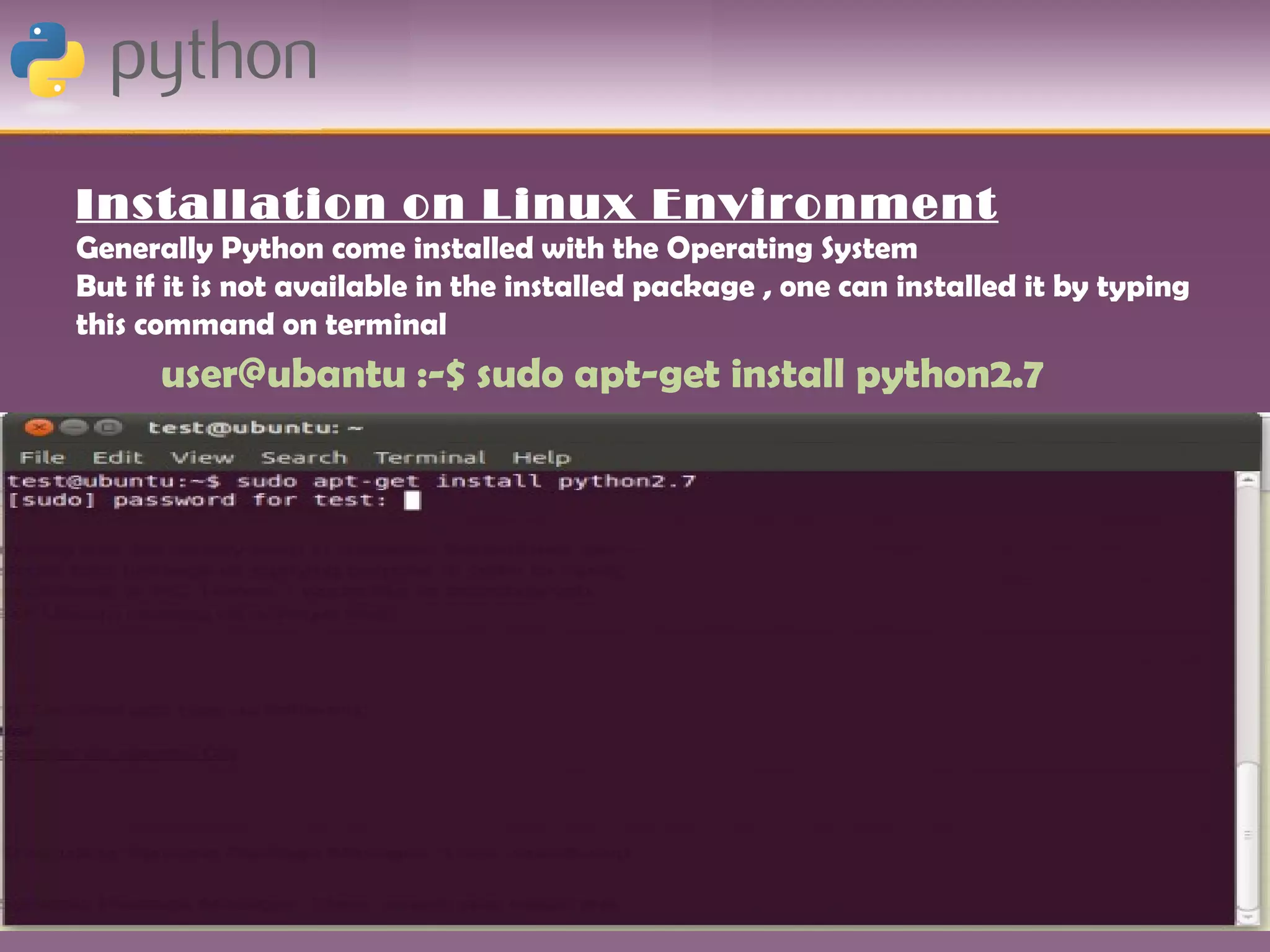 Installation on Linux Environment
Generally Python come installed with the Operating System
But if it is not available in the installed package , one can installed it by typing
this command on terminal
      user@ubantu :-$ sudo apt-get install python2.7
 