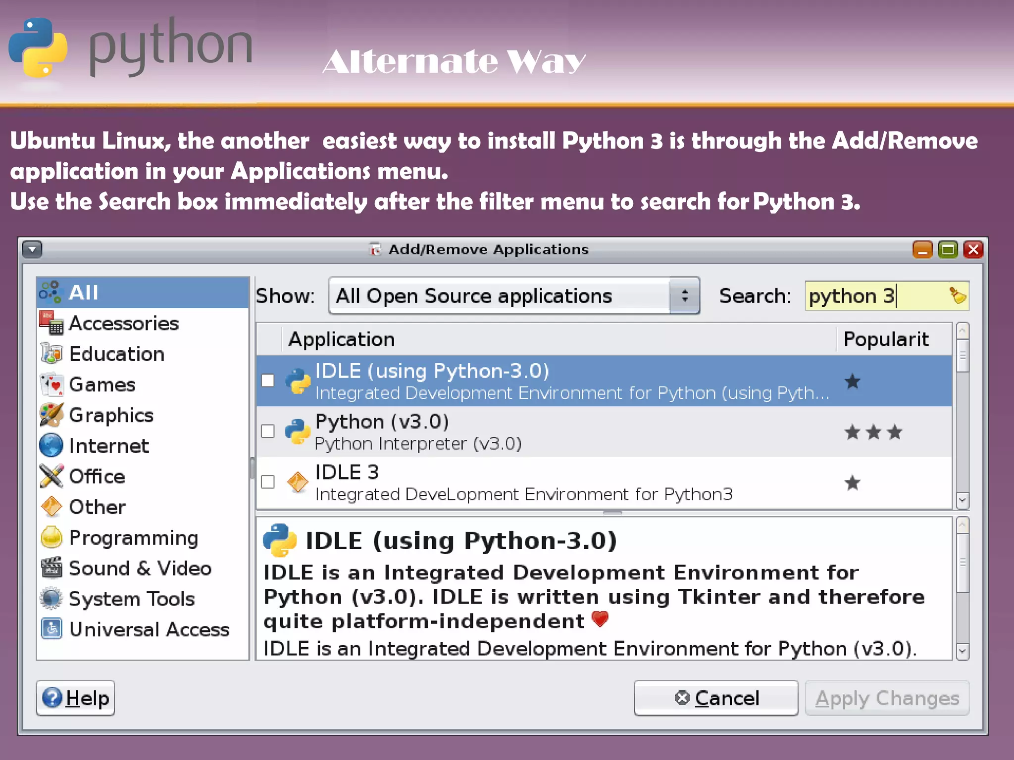 Alternate Way

Ubuntu Linux, the another easiest way to install Python 3 is through the Add/Remove
application in your Applications menu.
Use the Search box immediately after the filter menu to search for Python 3.
 