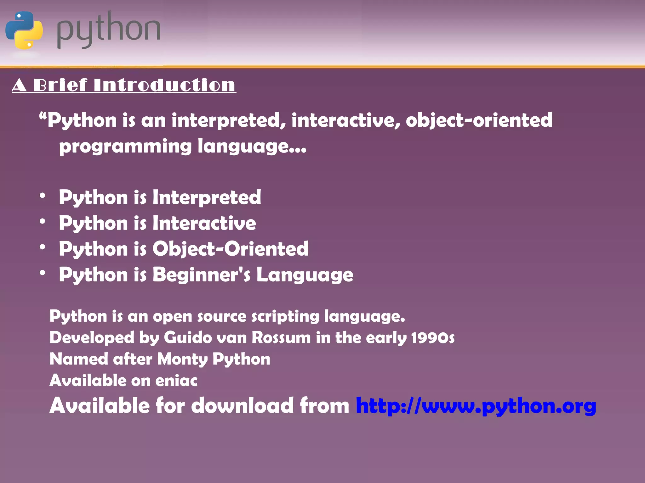 A Brief Introduction

  “Python is an interpreted, interactive, object-oriented
    programming language...

  •    Python is Interpreted
  •    Python is Interactive
  •    Python is Object-Oriented
  •    Python is Beginner's Language
      Python is an open source scripting language.
      Developed by Guido van Rossum in the early 1990s
      Named after Monty Python
      Available on eniac
      Available for download from http://www.python.org
 