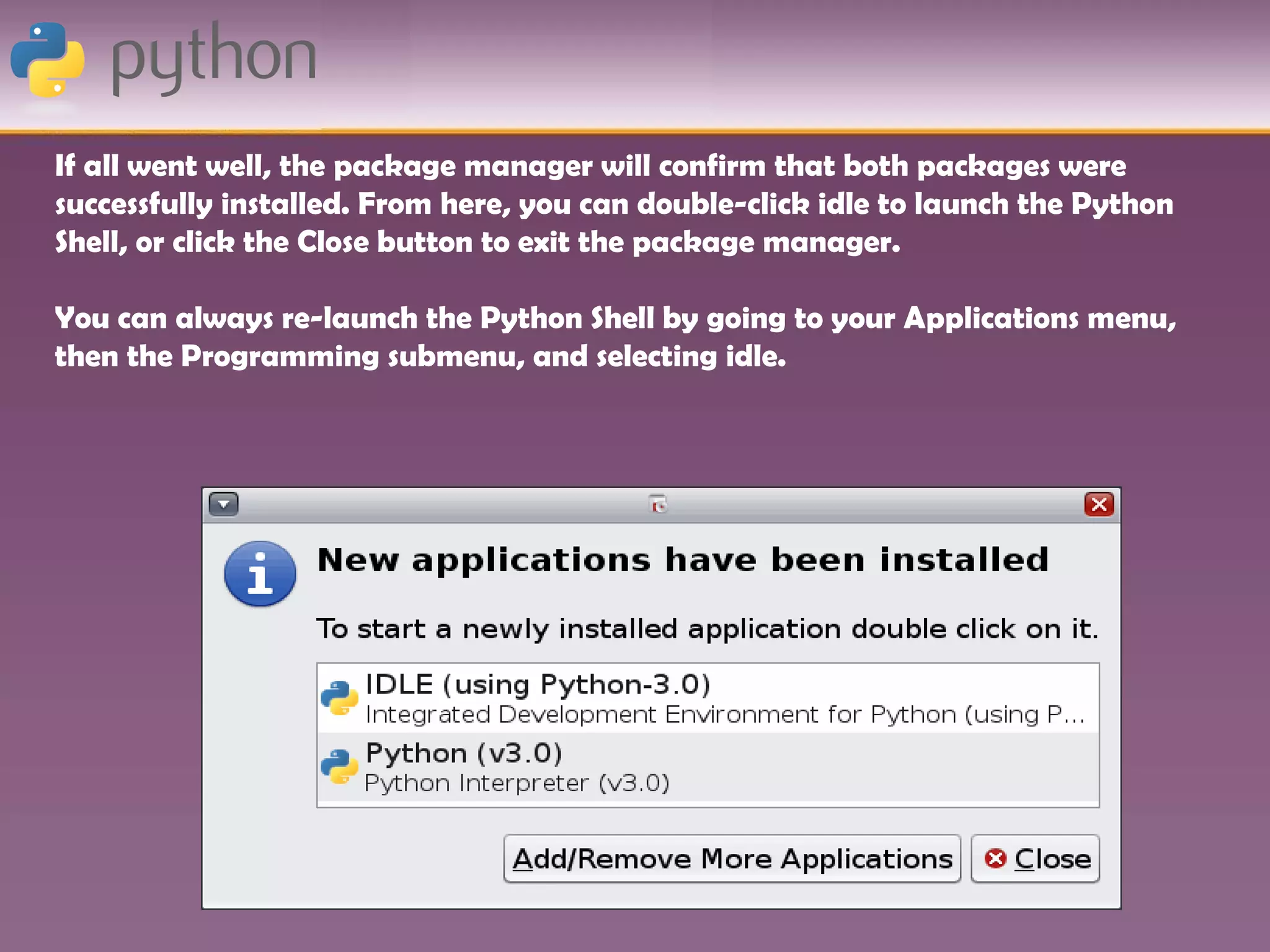 If all went well, the package manager will confirm that both packages were
successfully installed. From here, you can double-click idle to launch the Python
Shell, or click the Close button to exit the package manager.

You can always re-launch the Python Shell by going to your Applications menu,
then the Programming submenu, and selecting idle.
 