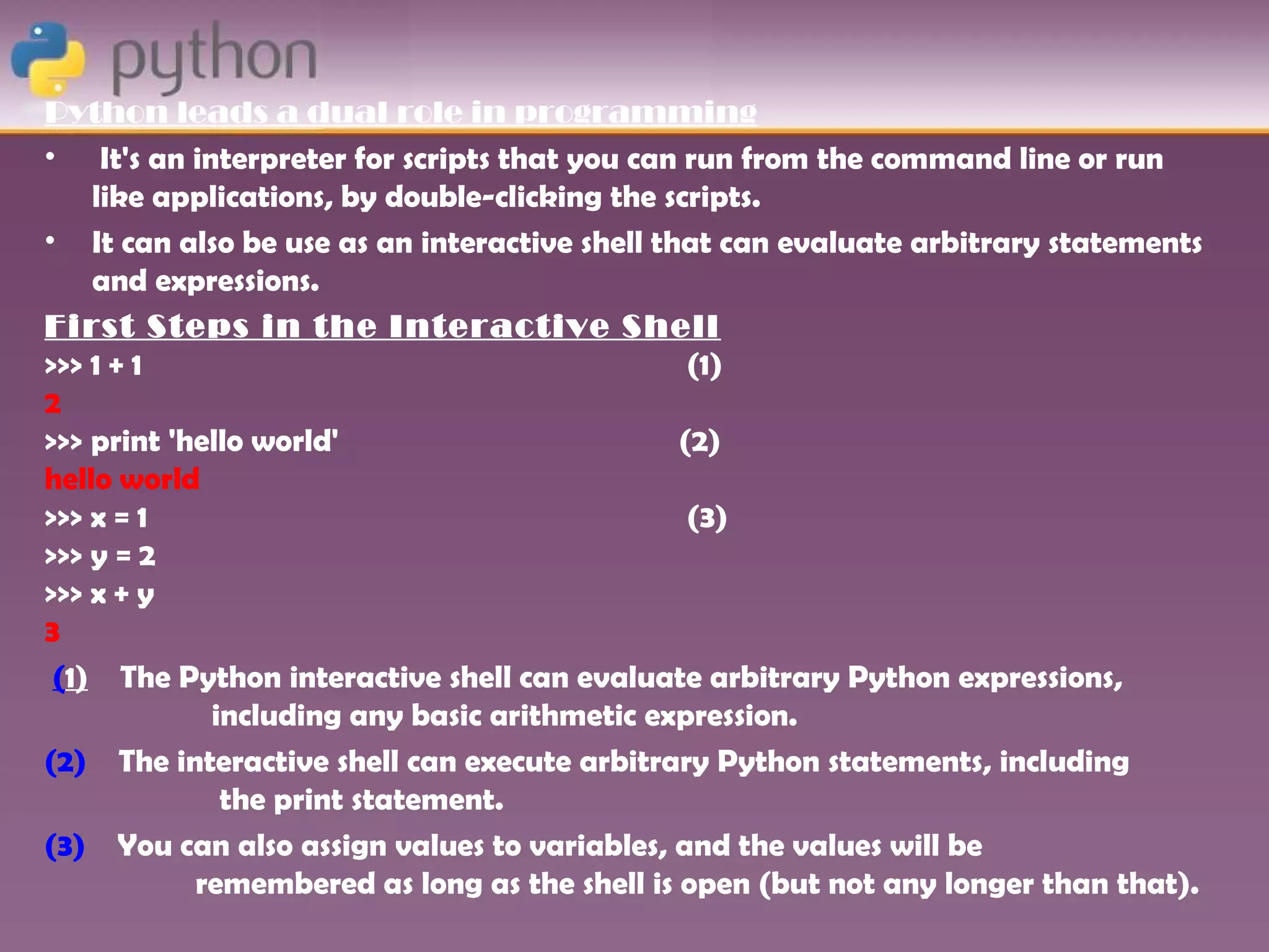 Python leads a dual role in programming
• It's an interpreter for scripts that you can run from the command line or run
    like applications, by double-clicking the scripts.
• It can also be use as an interactive shell that can evaluate arbitrary statements
    and expressions.
First Steps in the Interactive Shell
>>> 1 + 1                                       (1)
2
>>> print 'hello world'                        (2)
hello world
>>> x = 1                                       (3)
>>> y = 2
>>> x + y
3
 (1) The Python interactive shell can evaluate arbitrary Python expressions,
             including any basic arithmetic expression.
(2) The interactive shell can execute arbitrary Python statements, including
              the print statement.
(3) You can also assign values to variables, and the values will be
            remembered as long as the shell is open (but not any longer than that).
 