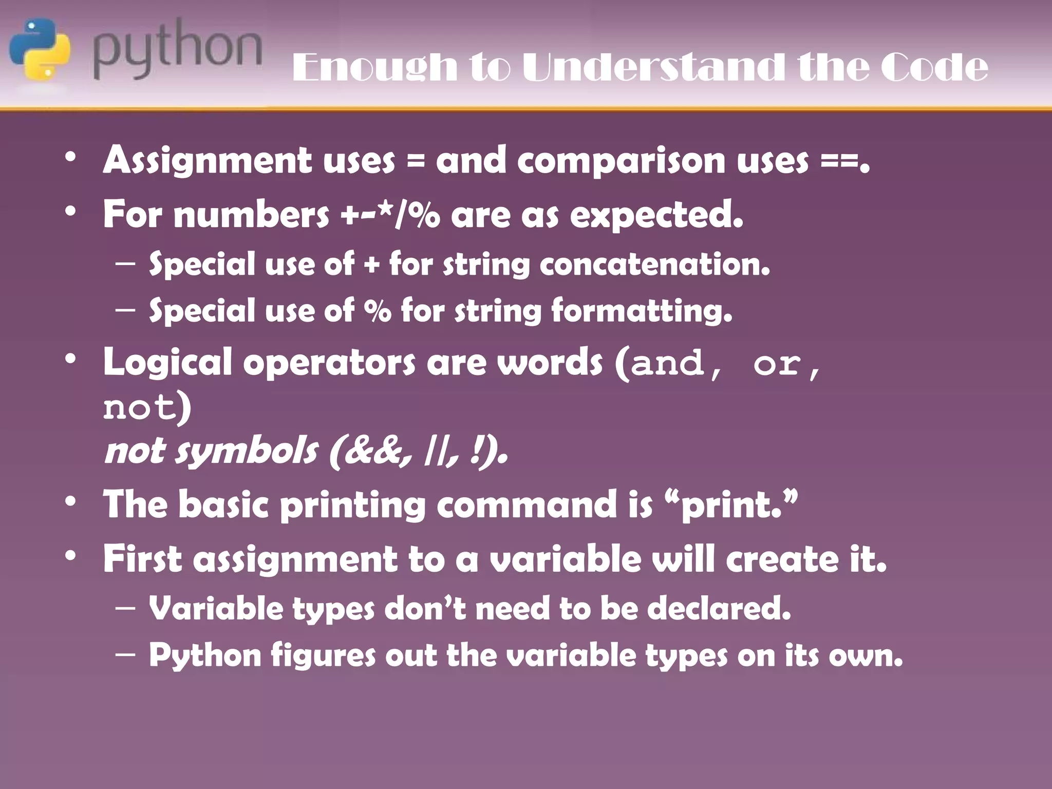 Enough to Understand the Code

• Assignment uses = and comparison uses ==.
• For numbers +-*/% are as expected.
   – Special use of + for string concatenation.
   – Special use of % for string formatting.
• Logical operators are words (and, or,
  not)
  not symbols (&&, ||, !).
• The basic printing command is “print.”
• First assignment to a variable will create it.
   – Variable types don’t need to be declared.
   – Python figures out the variable types on its own.
 