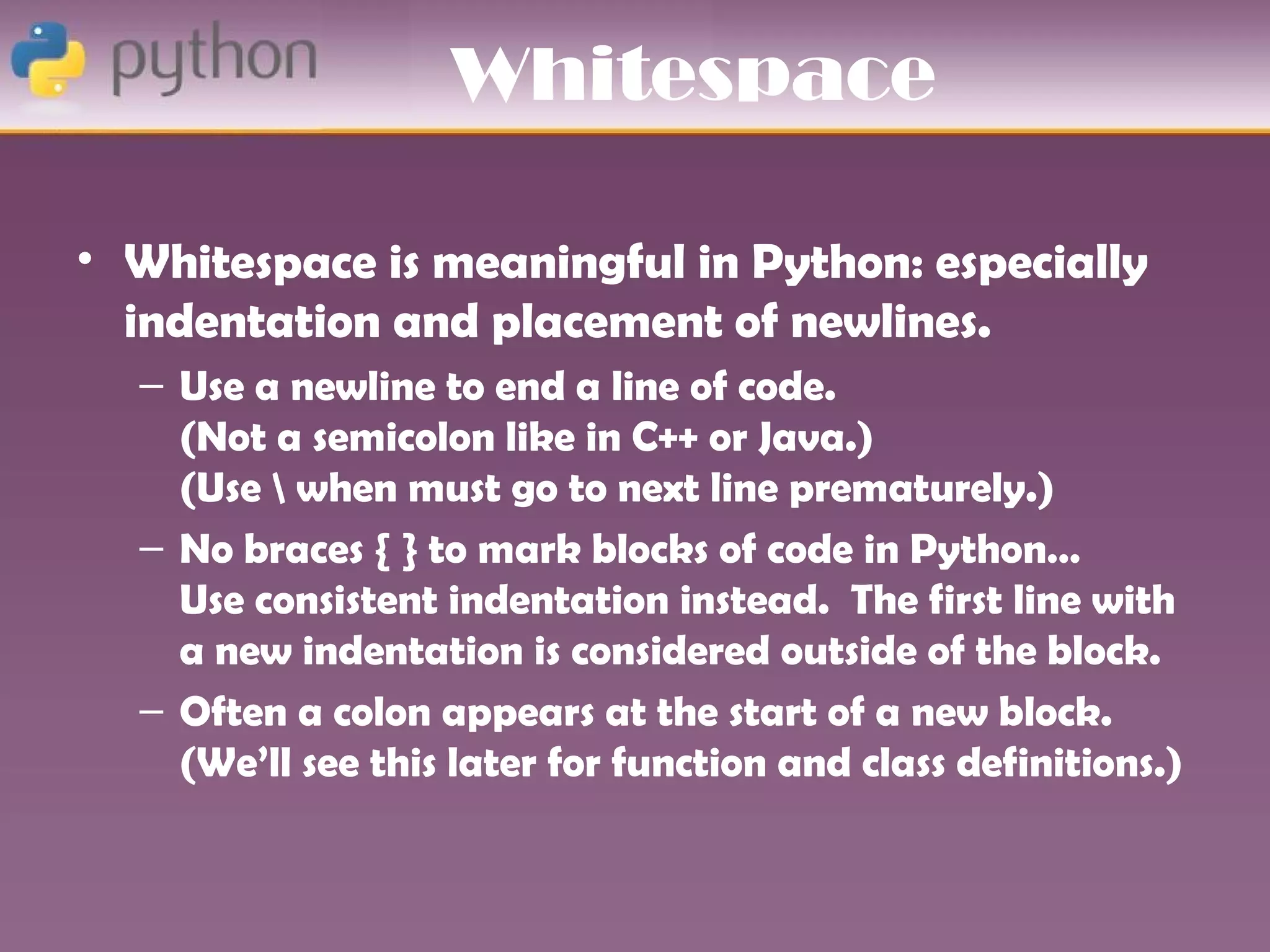 Whitespace

• Whitespace is meaningful in Python: especially
  indentation and placement of newlines.
  – Use a newline to end a line of code.
    (Not a semicolon like in C++ or Java.)
    (Use  when must go to next line prematurely.)
  – No braces { } to mark blocks of code in Python…
    Use consistent indentation instead. The first line with
    a new indentation is considered outside of the block.
  – Often a colon appears at the start of a new block.
    (We’ll see this later for function and class definitions.)
 