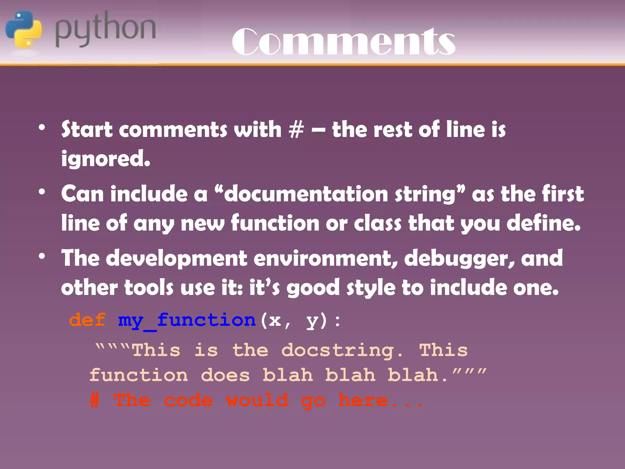 Comments

• Start comments with # – the rest of line is
  ignored.
• Can include a “documentation string” as the first
  line of any new function or class that you define.
• The development environment, debugger, and
  other tools use it: it’s good style to include one.
   def my_function(x, y):
     “““This is the docstring. This
     function does blah blah blah.”””
     # The code would go here...
 