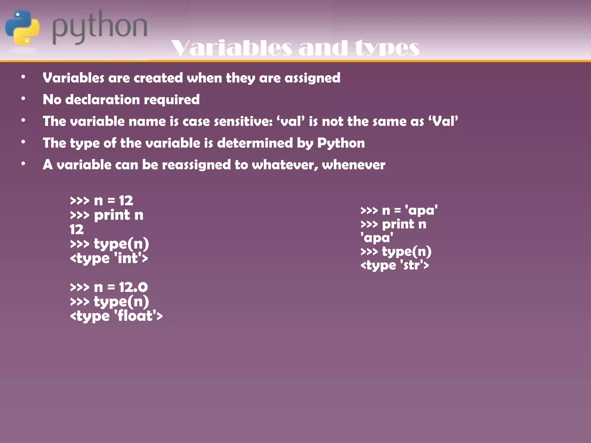 Variables and types
•   Variables are created when they are assigned
•   No declaration required
•   The variable name is case sensitive: ‘val’ is not the same as ‘Val’
•   The type of the variable is determined by Python
•   A variable can be reassigned to whatever, whenever

        >>> n = 12
        >>> print n                                    >>> n = 'apa'
        12                                             >>> print n
        >>> type(n)                                    'apa'
        <type 'int'>                                   >>> type(n)
                                                       <type 'str'>
        >>> n = 12.0
        >>> type(n)
        <type 'float'>
 