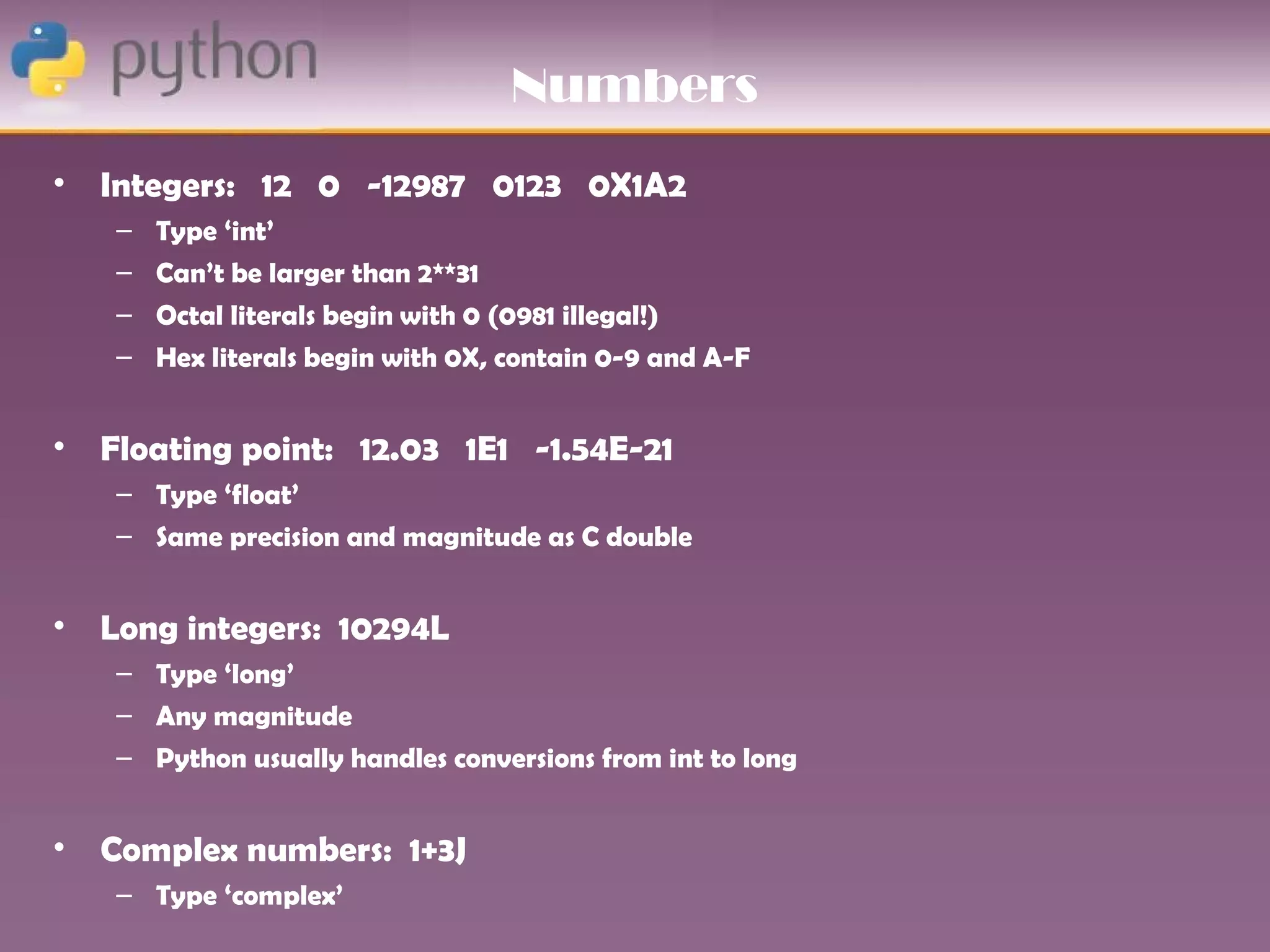 Numbers
• Integers: 12 0 -12987 0123 0X1A2
   –   Type ‘int’
   –   Can’t be larger than 2**31
   –   Octal literals begin with 0 (0981 illegal!)
   –   Hex literals begin with 0X, contain 0-9 and A-F


• Floating point: 12.03 1E1 -1.54E-21
   – Type ‘float’
   – Same precision and magnitude as C double


• Long integers: 10294L
   – Type ‘long’
   – Any magnitude
   – Python usually handles conversions from int to long


• Complex numbers: 1+3J
   – Type ‘complex’
 