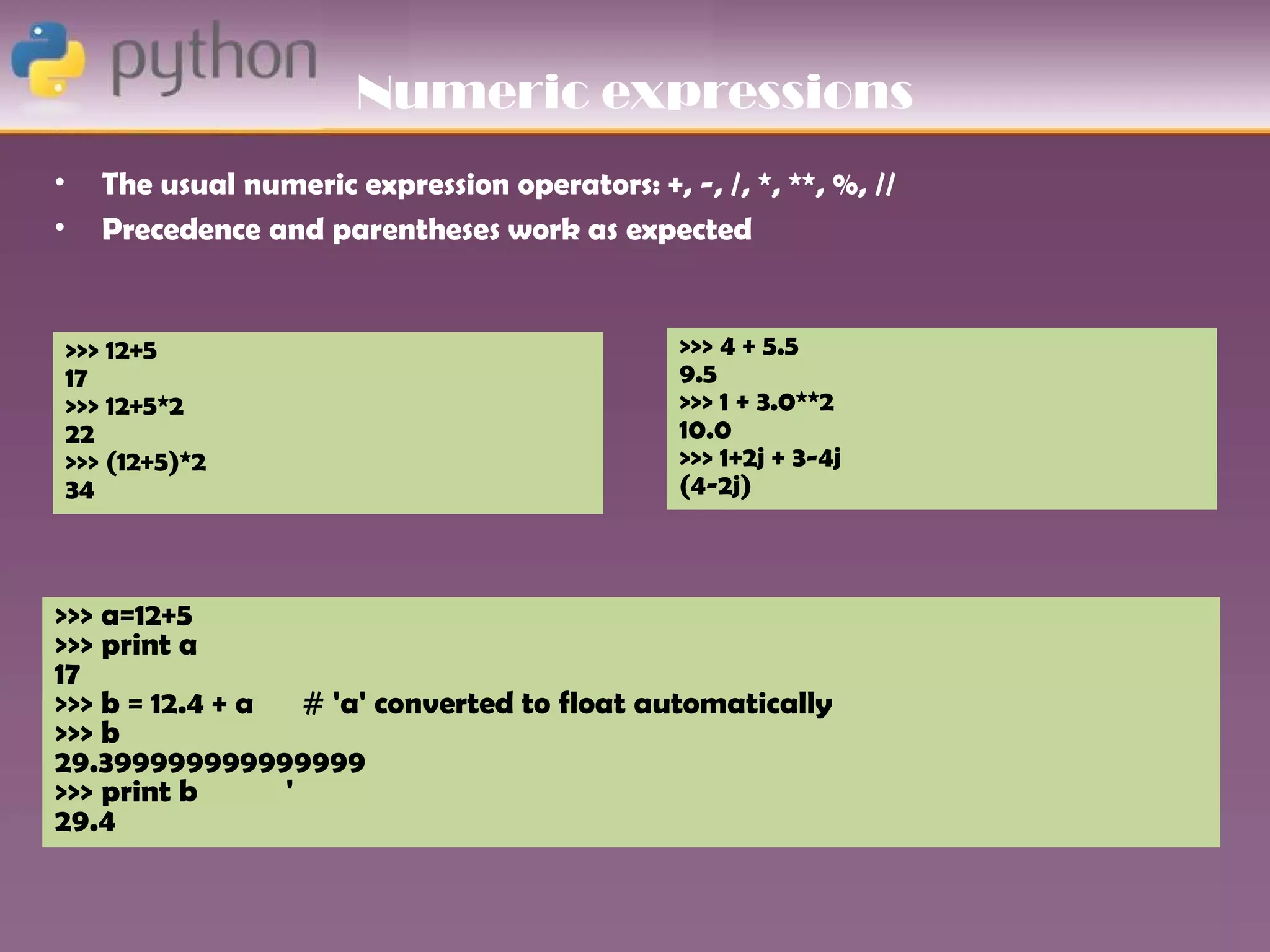 Numeric expressions
•   The usual numeric expression operators: +, -, /, *, **, %, //
•   Precedence and parentheses work as expected


 >>> 12+5                                       >>> 4 + 5.5
 17                                             9.5
 >>> 12+5*2                                     >>> 1 + 3.0**2
 22                                             10.0
 >>> (12+5)*2                                   >>> 1+2j + 3-4j
 34                                             (4-2j)



>>> a=12+5
>>> print a
17
>>> b = 12.4 + a   # 'a' converted to float automatically
>>> b
29.399999999999999
>>> print b      '
29.4
 